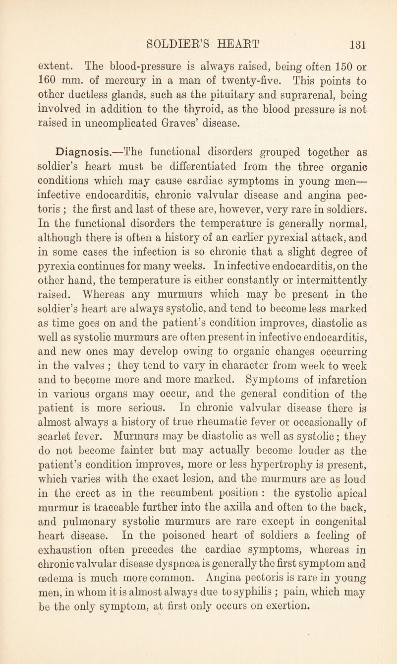 extent. The blood-pressure is always raised, being often 150 or 160 mm. of mercury in a man of twenty-five. This points to other ductless glands, such as the pituitary and suprarenal, being involved in addition to the thyroid, as the blood pressure is not raised in uncomplicated Graves’ disease. Diagnosis.—The functional disorders grouped together as soldier’s heart must be differentiated from the three organic conditions which may cause cardiac symptoms in young men— infective endocarditis, chronic valvular disease and angina pec¬ toris ; the first and last of these are, however, very rare in soldiers. In the functional disorders the temperature is generally normal, although there is often a history of an earlier pyrexial attack, and in some cases the infection is so chronic that a slight degree of pyrexia continues for many weeks. In infective endocarditis, on the other hand, the temperature is either constantly or intermittently raised. Whereas any murmurs which may be present in the soldier’s heart are always systolic, and tend to become less marked as time goes on and the patient’s condition improves, diastolic as well as systolic murmurs are often present in infective endocarditis, and new ones may develop owing to organic changes occurring in the valves ; they tend to vary in character from week to week and to become more and more marked. Symptoms of infarction in various organs may occur, and the general condition of the patient is more serious. In chronic valvular disease there is almost always a history of true rheumatic fever or occasionally of scarlet fever. Murmurs may be diastolic as well as systolic; they do not become fainter but may actually become louder as the patient’s condition improves, more or less hypertrophy is present, which varies with the exact lesion, and the murmurs are as loud in the erect as in the recumbent position : the systolic apical murmur is traceable further into the axilla and often to the back, and pulmonary systolic murmurs are rare except in congenital heart disease. In the poisoned heart of soldiers a feeling of exhaustion often precedes the cardiac symptoms, whereas in chronic valvular disease dyspnoea is generally the first symptom and oedema is much more common. Angina pectoris is rare in young men, in whom it is almost always due to syphilis ; pain, which may be the only symptom, at first only occurs on exertion.