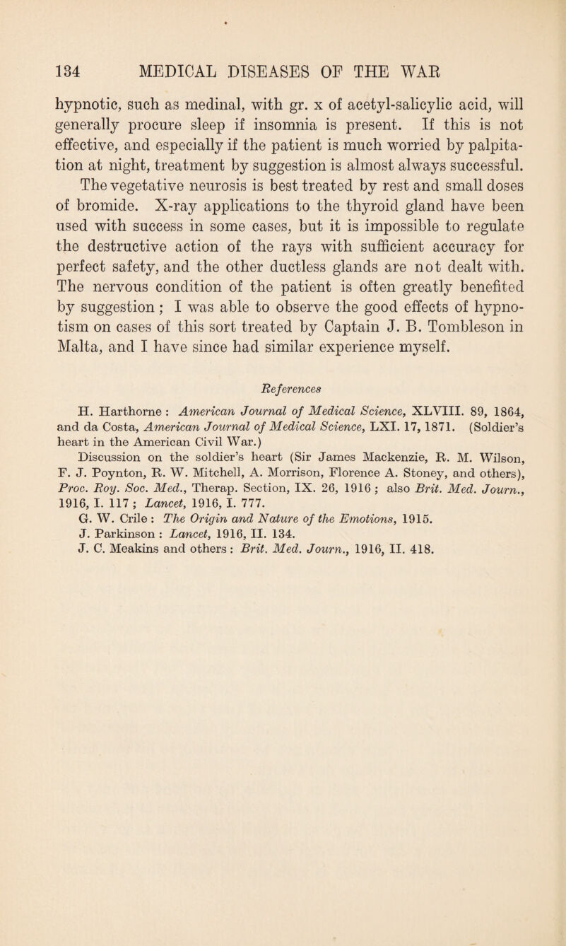 hypnotic, such as medinal, with gr. x of acetyl-salicylic acid, will generally procure sleep if insomnia is present. If this is not effective, and especially if the patient is much worried by palpita¬ tion at night, treatment by suggestion is almost always successful. The vegetative neurosis is best treated by rest and small doses of bromide. X-ray applications to the thyroid gland have been used with success in some cases, but it is impossible to regulate the destructive action of the rays with sufficient accuracy for perfect safety, and the other ductless glands are not dealt with. The nervous condition of the patient is often greatly benefited by suggestion; I was able to observe the good effects of hypno¬ tism on cases of this sort treated by Captain J. B. Tombleson in Malta, and I have since had similar experience myself. References H. Harthorne : American Journal of Medical Science, XLVIII. 89, 1864, and da Costa, American Journal of Medical Science, LXI. 17, 1871. (Soldier’s heart in the American Civil War.) Discussion on the soldier’s heart (Sir James Mackenzie, R. M. Wilson, F. J. Poynton, R. W. Mitchell, A. Morrison, Florence A. Stoney, and others), Proc. Roy. Soc. Med., Therap. Section, IX. 26, 1916 ; also Brit. Med. Journ., 1916, I. 117 ; Lancet, 1916, I. 777. G. W. Crile : The Origin and Nature of the Emotions, 1915. J. Parkinson : Lancet, 1916, II. 134. J. C. Meakins and others : Brit. Med. Journ., 1916, II. 418.