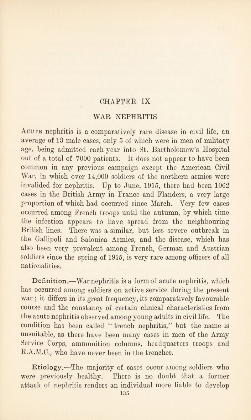 CHAPTEE IX WAR NEPHRITIS Acute nephritis is a comparatively rare disease in civil life, an average of 18 male cases, only 5 of which were in men of military age, being admitted each year into St. Bartholomew’s Hospital out of a total of 7000 patients. It does not appear to have been common in any previous campaign except the American Civil War, in which over 14,000 soldiers of the northern armies were invalided for nephritis. Up to June, 1915, there had been 1062 cases in the British Army in France and Flanders, a very large proportion of which had occurred since March. Very few cases occurred among French troops until the autumn, by which time the infection appears to have spread from the neighbouring British lines. There was a similar, but less severe outbreak in the Gallipoli and Salonica Armies, and the disease, which has also been very prevalent among French, German and Austrian soldiers since the spring of 1915, is very rare among officers of all nationalities. Definition.—War nephritis is a form of acute nephritis, which has occurred among soldiers on active service during the present war ; it differs in its great frequency, its comparatively favourable course and the constancy of certain clinical characteristics from the acute nephritis observed among young adults in civil life. The condition has been called “ trench nephritis,” but the name is unsuitable, as there have been many cases in men of the Army Service Corps, ammunition columns, headquarters troops and R.A.M.C., who have never been in the trenches. Etiology.—The majority of cases occur among soldiers who were previously healthy. There is no doubt that a former attack of nephritis renders an individual more liable to develop