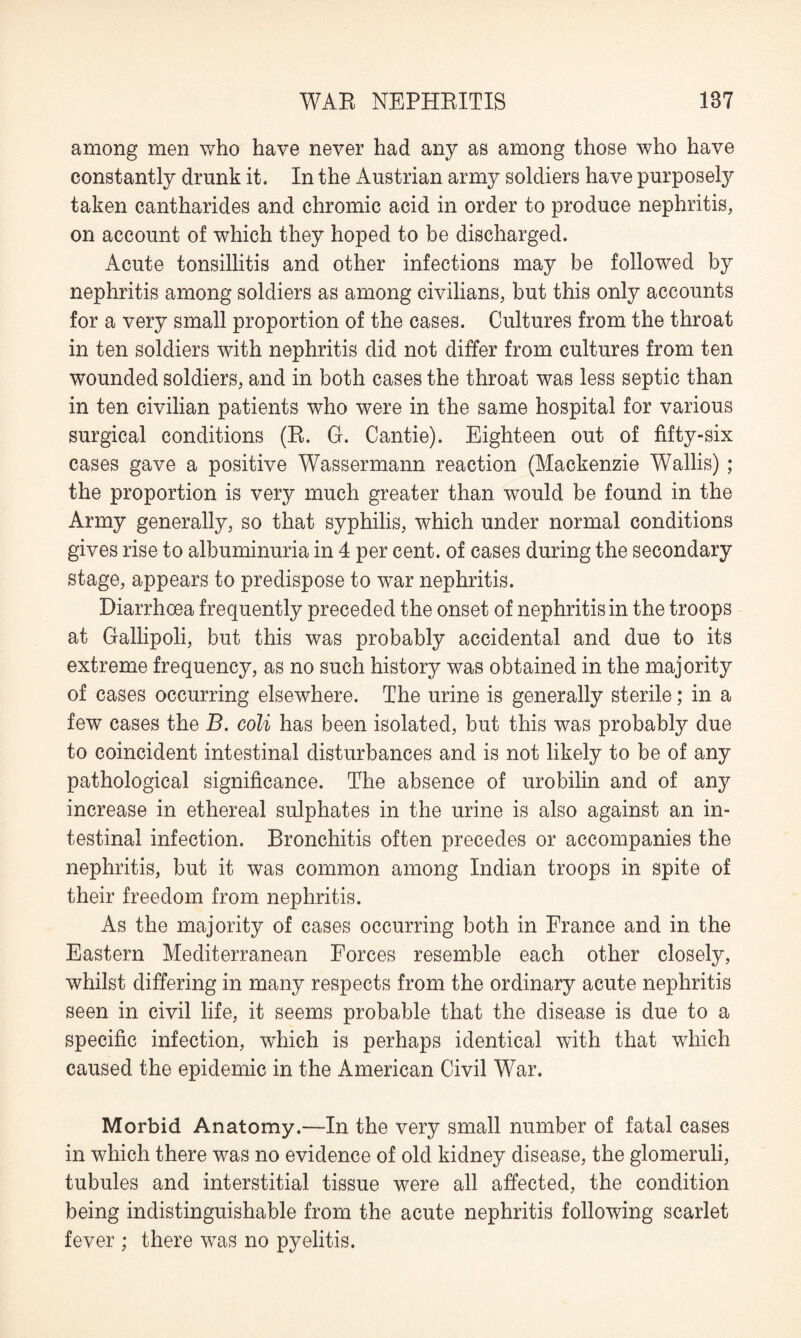 among men who have never had any as among those who have constantly drunk it. In the Austrian army soldiers have purposely taken cantharides and chromic acid in order to produce nephritis, on account of which they hoped to be discharged. Acute tonsillitis and other infections may be followed by nephritis among soldiers as among civilians, but this only accounts for a very small proportion of the cases. Cultures from the throat in ten soldiers with nephritis did not differ from cultures from ten wounded soldiers, and in both cases the throat was less septic than in ten civilian patients who were in the same hospital for various surgical conditions (R. G. Cantie). Eighteen out of fifty-six cases gave a positive Wassermann reaction (Mackenzie Wallis) ; the proportion is very much greater than would be found in the Army generally, so that syphilis, which under normal conditions gives rise to albuminuria in 4 per cent, of cases during the secondary stage, appears to predispose to war nephritis. Diarrhoea frequently preceded the onset of nephritis in the troops at Gallipoli, but this was probably accidental and due to its extreme frequency, as no such history was obtained in the majority of cases occurring elsewhere. The urine is generally sterile; in a few cases the B. coli has been isolated, but this was probably due to coincident intestinal disturbances and is not likely to be of any pathological significance. The absence of urobilin and of any increase in ethereal sulphates in the urine is also against an in¬ testinal infection. Bronchitis often precedes or accompanies the nephritis, but it was common among Indian troops in spite of their freedom from nephritis. As the majority of cases occurring both in France and in the Eastern Mediterranean Forces resemble each other closely, whilst differing in many respects from the ordinary acute nephritis seen in civil life, it seems probable that the disease is due to a specific infection, which is perhaps identical with that which caused the epidemic in the American Civil War. Morbid Anatomy.—In the very small number of fatal cases in which there was no evidence of old kidney disease, the glomeruli, tubules and interstitial tissue were all affected, the condition being indistinguishable from the acute nephritis following scarlet fever ; there was no pyelitis.
