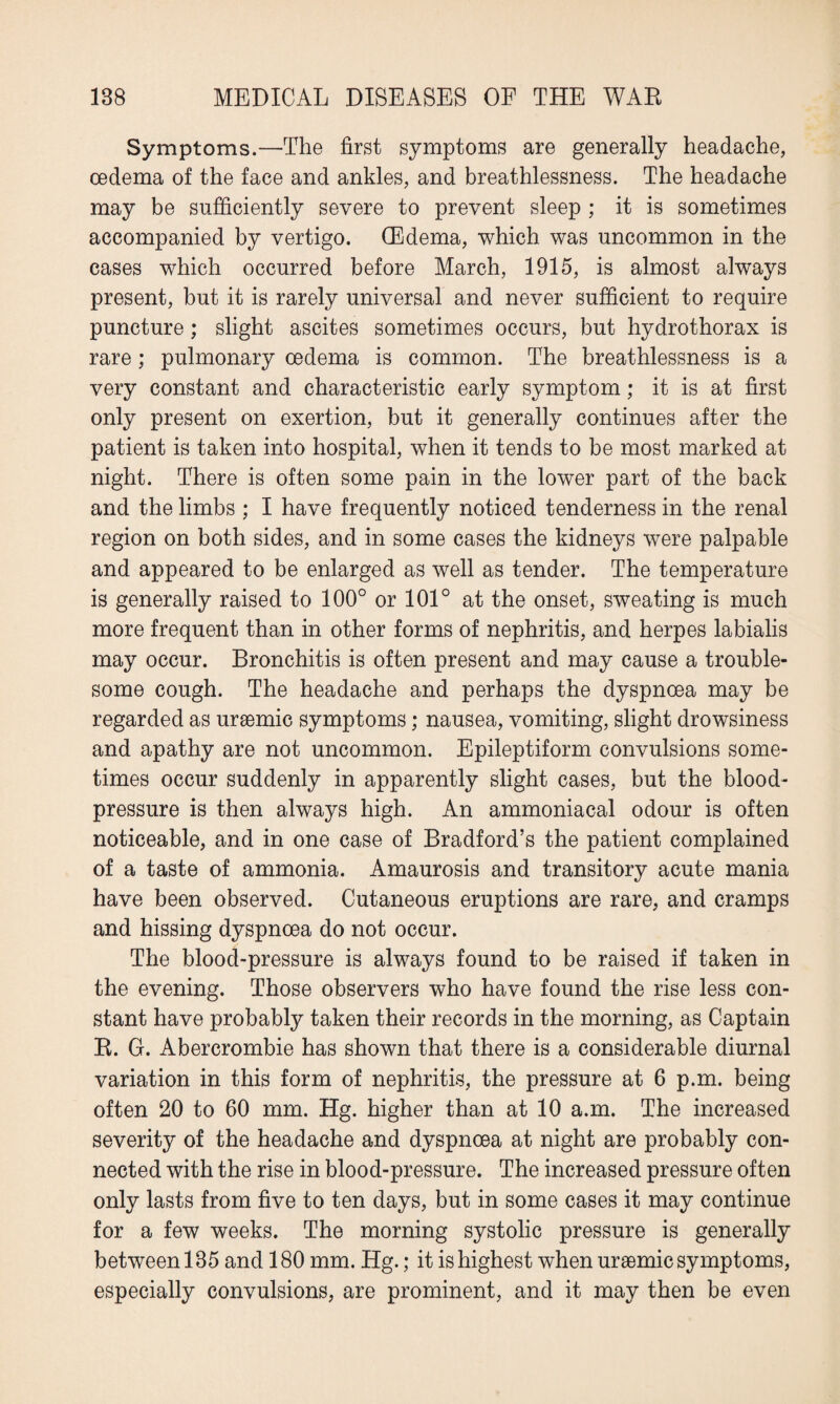 Symptoms.—The first symptoms are generally headache, oedema of the face and ankles, and breathlessness. The headache may be sufficiently severe to prevent sleep ; it is sometimes accompanied by vertigo. (Edema, which was uncommon in the cases which occurred before March, 1915, is almost always present, but it is rarely universal and never sufficient to require puncture; slight ascites sometimes occurs, but hydrothorax is rare; pulmonary oedema is common. The breathlessness is a very constant and characteristic early symptom; it is at first only present on exertion, but it generally continues after the patient is taken into hospital, when it tends to be most marked at night. There is often some pain in the lower part of the back and the limbs ; I have frequently noticed tenderness in the renal region on both sides, and in some cases the kidneys were palpable and appeared to be enlarged as well as tender. The temperature is generally raised to 100° or 101° at the onset, sweating is much more frequent than in other forms of nephritis, and herpes labialis may occur. Bronchitis is often present and may cause a trouble¬ some cough. The headache and perhaps the dyspnoea may be regarded as uraemic symptoms; nausea, vomiting, slight drowsiness and apathy are not uncommon. Epileptiform convulsions some¬ times occur suddenly in apparently slight cases, but the blood- pressure is then always high. An ammoniacal odour is often noticeable, and in one case of Bradford’s the patient complained of a taste of ammonia. Amaurosis and transitory acute mania have been observed. Cutaneous eruptions are rare, and cramps and hissing dyspnoea do not occur. The blood-pressure is always found to be raised if taken in the evening. Those observers who have found the rise less con¬ stant have probably taken their records in the morning, as Captain R. G. Abercrombie has shown that there is a considerable diurnal variation in this form of nephritis, the pressure at 6 p.m. being often 20 to 60 mm. Hg. higher than at 10 a.m. The increased severity of the headache and dyspnoea at night are probably con¬ nected with the rise in blood-pressure. The increased pressure often only lasts from five to ten days, but in some cases it may continue for a few weeks. The morning systolic pressure is generally between 185 and 180 mm. Hg.; it is highest when uraemic symptoms, especially convulsions, are prominent, and it may then be even