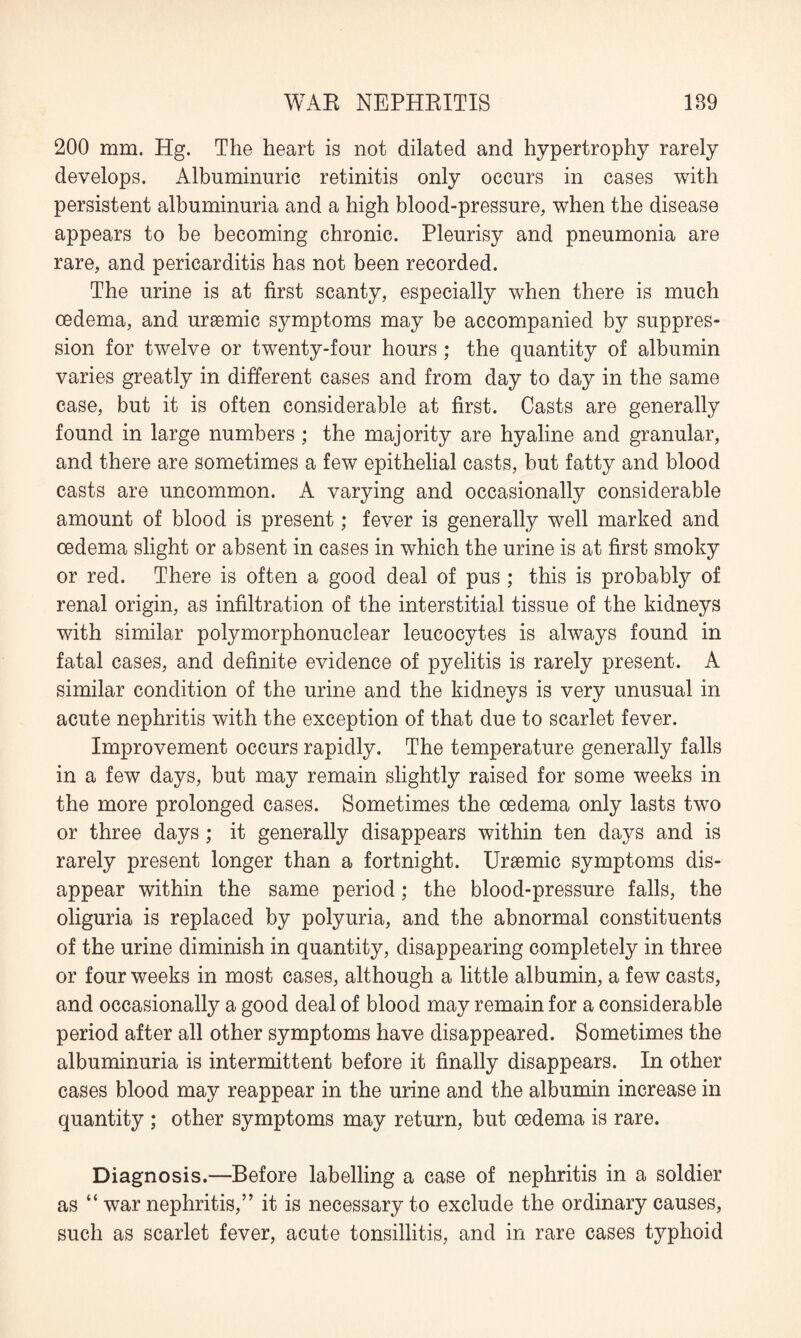 200 mm. Hg. The heart is not dilated and hypertrophy rarely develops. Albuminuric retinitis only occurs in cases with persistent albuminuria and a high blood-pressure, when the disease appears to be becoming chronic. Pleurisy and pneumonia are rare, and pericarditis has not been recorded. The urine is at first scanty, especially when there is much oedema, and uraemic symptoms may be accompanied by suppres¬ sion for twelve or twenty-four hours ; the quantity of albumin varies greatly in different cases and from day to day in the same case, but it is often considerable at first. Casts are generally found in large numbers ; the majority are hyaline and granular, and there are sometimes a few epithelial casts, but fatty and blood casts are uncommon. A varying and occasionally considerable amount of blood is present; fever is generally well marked and oedema slight or absent in cases in which the urine is at first smoky or red. There is often a good deal of pus; this is probably of renal origin, as infiltration of the interstitial tissue of the kidneys with similar polymorphonuclear leucocytes is always found in fatal cases, and definite evidence of pyelitis is rarely present. A similar condition of the urine and the kidneys is very unusual in acute nephritis with the exception of that due to scarlet fever. Improvement occurs rapidly. The temperature generally falls in a few days, but may remain slightly raised for some weeks in the more prolonged cases. Sometimes the oedema only lasts two or three days; it generally disappears within ten days and is rarely present longer than a fortnight. Uraemic symptoms dis¬ appear within the same period; the blood-pressure falls, the oliguria is replaced by polyuria, and the abnormal constituents of the urine diminish in quantity, disappearing completely in three or four weeks in most cases, although a little albumin, a few casts, and occasionally a good deal of blood may remain for a considerable period after all other symptoms have disappeared. Sometimes the albuminuria is intermittent before it finally disappears. In other cases blood may reappear in the urine and the albumin increase in quantity ; other symptoms may return, but oedema is rare. Diagnosis.—Before labelling a case of nephritis in a soldier as “ war nephritis,” it is necessary to exclude the ordinary causes, such as scarlet fever, acute tonsillitis, and in rare cases typhoid