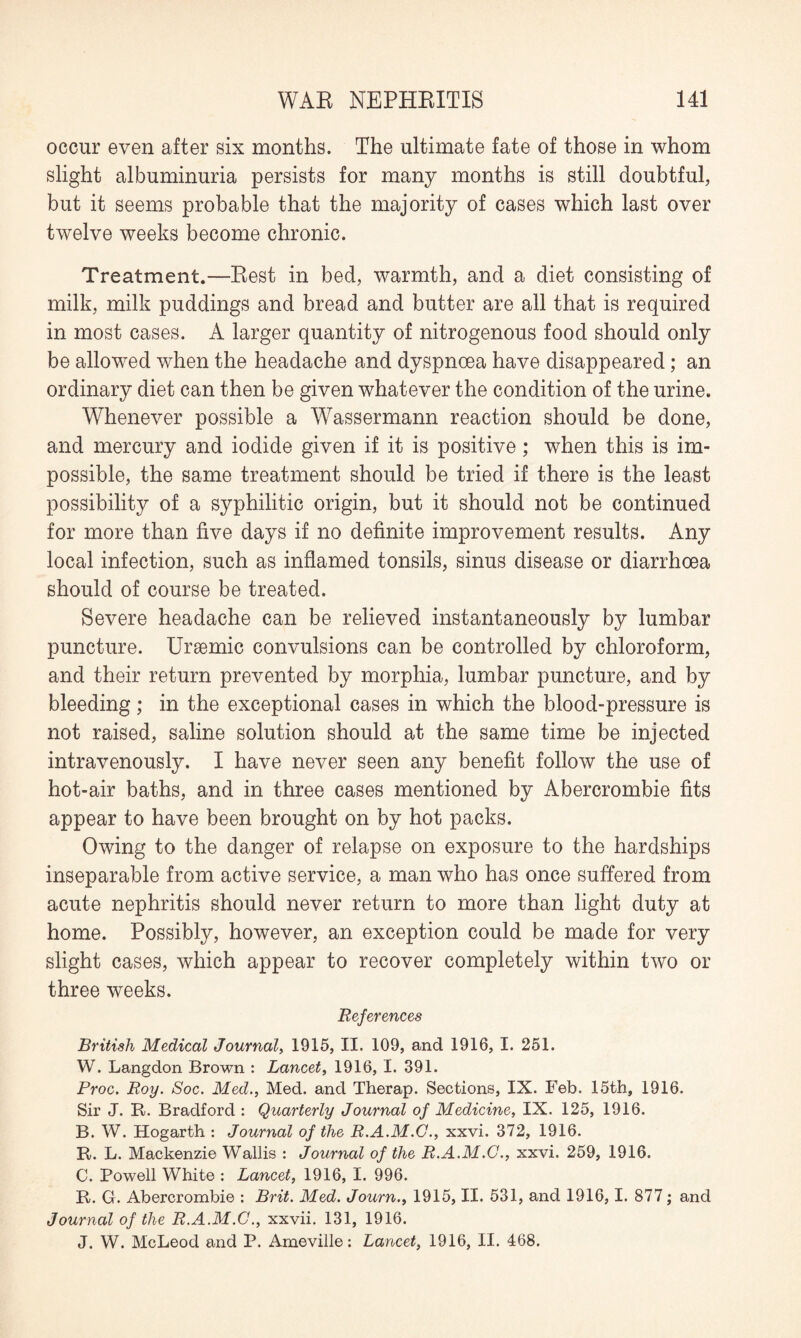 occur even after six months. The ultimate fate of those in whom slight albuminuria persists for many months is still doubtful, but it seems probable that the majority of cases which last over twelve weeks become chronic. Treatment.—Rest in bed, warmth, and a diet consisting of milk, milk puddings and bread and butter are all that is required in most cases. A larger quantity of nitrogenous food should only be allowed when the headache and dyspnoea have disappeared; an ordinary diet can then be given whatever the condition of the urine. Whenever possible a Wassermann reaction should be done, and mercury and iodide given if it is positive; when this is im¬ possible, the same treatment should be tried if there is the least possibility of a syphilitic origin, but it should not be continued for more than five days if no definite improvement results. Any local infection, such as inflamed tonsils, sinus disease or diarrhoea should of course be treated. Severe headache can be relieved instantaneously by lumbar puncture. Ursemic convulsions can be controlled by chloroform, and their return prevented by morphia, lumbar puncture, and by bleeding; in the exceptional cases in which the blood-pressure is not raised, saline solution should at the same time be injected intravenously. I have never seen any benefit follow the use of hot-air baths, and in three cases mentioned by Abercrombie fits appear to have been brought on by hot packs. Owing to the danger of relapse on exposure to the hardships inseparable from active service, a man who has once suffered from acute nephritis should never return to more than light duty at home. Possibly, however, an exception could be made for very slight cases, which appear to recover completely within two or three weeks. References British Medical Journal, 1915, II. 109, and 1916, I. 251. W. Langdon Brown : Lancet, 1916, I. 391. Proc. Roy. Soc. Med., Med. and Therap. Sections, IX. Feb. 15th, 1916. Sir J. R. Bradford : Quarterly Journal of Medicine, IX. 125, 1916. B. W. Hogarth : Journal of the R.A.M.G., xxvi. 372, 1916. R. L. Mackenzie Wallis : Journal of the R.A.M.G., xxvi. 259, 1916. C. Powell White : Lancet, 1916, I. 996. R. G. Abercrombie : Brit. Med. Journ., 1915, II. 531, and 1916, 1. 877; and Journal of the R.A.M.G., xxvii. 131, 1916. J. W. McLeod and P. Ameville: Lancet, 1916, II. 468.