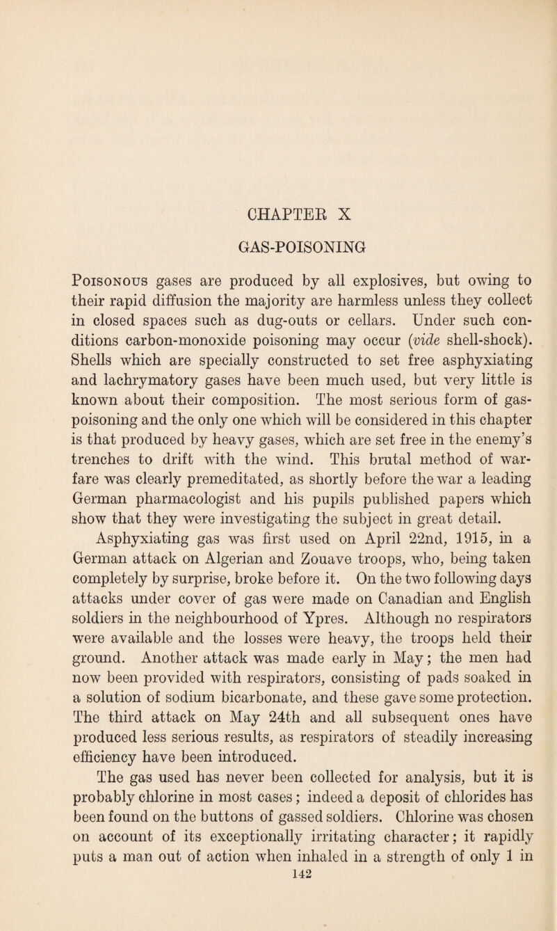 CHAPTER X GAS-POISONING Poisonous gases are produced by all explosives, but owing to their rapid diffusion the majority are harmless unless they collect in closed spaces such as dug-outs or cellars. Under such con¬ ditions carbon-monoxide poisoning may occur (vide shell-shock). Shells which are specially constructed to set free asphyxiating and lachrymatory gases have been much used, but very little is known about their composition. The most serious form of gas¬ poisoning and the only one which will be considered in this chapter is that produced by heavy gases, which are set free in the enemy’s trenches to drift with the wind. This brutal method of war¬ fare was clearly premeditated, as shortly before the war a leading German pharmacologist and his pupils published papers which show that they were investigating the subject in great detail. Asphyxiating gas was first used on April 22nd, 1915, in a German attack on Algerian and Zouave troops, who, being taken completely by surprise, broke before it. On the two following days attacks under cover of gas were made on Canadian and English soldiers in the neighbourhood of Ypres. Although no respirators were available and the losses were heavy, the troops held their ground. Another attack was made early in May; the men had now been provided with respirators, consisting of pads soaked in a solution of sodium bicarbonate, and these gave some protection. The third attack on May 24th and all subsequent ones have produced less serious results, as respirators of steadily increasing efficiency have been introduced. The gas used has never been collected for analysis, but it is probably chlorine in most cases; indeed a deposit of chlorides has been found on the buttons of gassed soldiers. Chlorine was chosen on account of its exceptionally irritating character; it rapidly puts a man out of action when inhaled in a strength of only 1 in