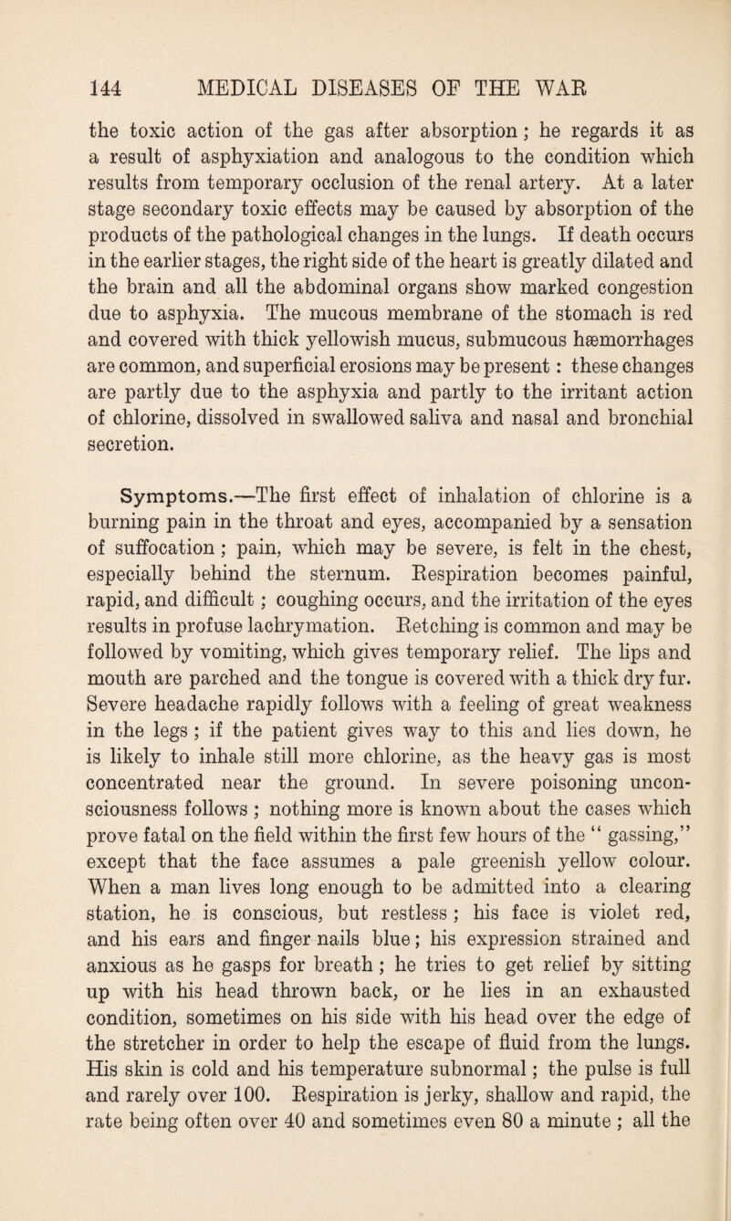 the toxic action of the gas after absorption; he regards it as a result of asphyxiation and analogous to the condition which results from temporary occlusion of the renal artery. At a later stage secondary toxic effects may be caused by absorption of the products of the pathological changes in the lungs. If death occurs in the earlier stages, the right side of the heart is greatly dilated and the brain and all the abdominal organs show marked congestion due to asphyxia. The mucous membrane of the stomach is red and covered with thick yellowish mucus, submucous haemorrhages are common, and superficial erosions may be present: these changes are partly due to the asphyxia and partly to the irritant action of chlorine, dissolved in swallowed saliva and nasal and bronchial secretion. Symptoms.—The first effect of inhalation of chlorine is a burning pain in the throat and eyes, accompanied by a sensation of suffocation; pain, which may be severe, is felt in the chest, especially behind the sternum. Respiration becomes painful, rapid, and difficult; coughing occurs, and the irritation of the eyes results in profuse lachrymation. Retching is common and may be followed by vomiting, which gives temporary relief. The lips and mouth are parched and the tongue is covered with a thick dry fur. Severe headache rapidly follows with a feeling of great weakness in the legs ; if the patient gives way to this and lies down, he is likely to inhale still more chlorine, as the heavy gas is most concentrated near the ground. In severe poisoning uncon¬ sciousness follows ; nothing more is known about the cases which prove fatal on the field within the first few hours of the “ gassing,” except that the face assumes a pale greenish yellow colour. When a man lives long enough to be admitted into a clearing station, he is conscious, but restless ; his face is violet red, and his ears and finger nails blue; his expression strained and anxious as he gasps for breath; he tries to get relief by sitting up with his head thrown back, or he lies in an exhausted condition, sometimes on his side with his head over the edge of the stretcher in order to help the escape of fluid from the lungs. His skin is cold and his temperature subnormal; the pulse is full and rarely over 100. Respiration is jerky, shallow and rapid, the rate being often over 40 and sometimes even 80 a minute ; all the