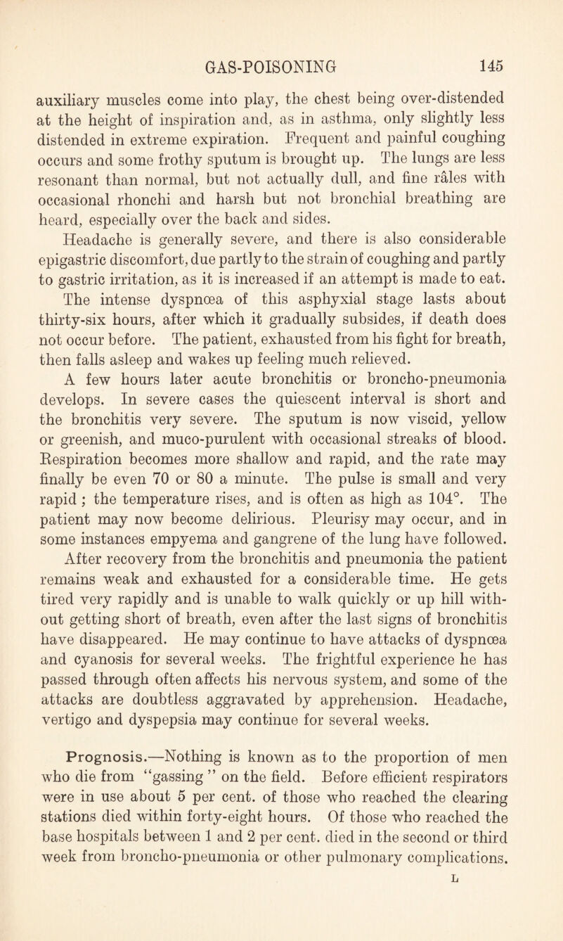 auxiliary muscles come into play, the chest being over-distended at the height of inspiration and, as in asthma, only slightly less distended in extreme expiration. Frequent and painful coughing occurs and some frothy sputum is brought up. The lungs are less resonant than normal, but not actually dull, and fine rales with occasional rhonchi and harsh but not bronchial breathing are heard, especially over the back and sides. Headache is generally severe, and there is also considerable epigastric discomfort, due partly to the strain of coughing and partly to gastric irritation, as it is increased if an attempt is made to eat. The intense dyspnoea of this asphyxial stage lasts about thirty-six hours, after which it gradually subsides, if death does not occur before. The patient, exhausted from his fight for breath, then falls asleep and wakes up feeling much relieved. A few hours later acute bronchitis or broncho-pneumonia develops. In severe cases the quiescent interval is short and the bronchitis very severe. The sputum is now viscid, yellow or greenish, and muco-purulent with occasional streaks of blood. Respiration becomes more shallow and rapid, and the rate may finally be even 70 or 80 a minute. The pulse is small and very rapid; the temperature rises, and is often as high as 104°. The patient may now become delirious. Pleurisy may occur, and in some instances empyema and gangrene of the lung have followed. After recovery from the bronchitis and pneumonia the patient remains weak and exhausted for a considerable time. He gets tired very rapidly and is unable to walk quickly or up hill with¬ out getting short of breath, even after the last signs of bronchitis have disappeared. He may continue to have attacks of dyspnoea and cyanosis for several weeks. The frightful experience he has passed through often affects his nervous system, and some of the attacks are doubtless aggravated by apprehension. Headache, vertigo and dyspepsia may continue for several weeks. Prognosis.—Nothing is known as to the proportion of men who die from “gassing ” on the field. Before efficient respirators were in use about 5 per cent, of those who reached the clearing stations died within forty-eight hours. Of those who reached the base hospitals between 1 and 2 per cent, died in the second or third week from broncho-pneumonia or other pulmonary complications. L