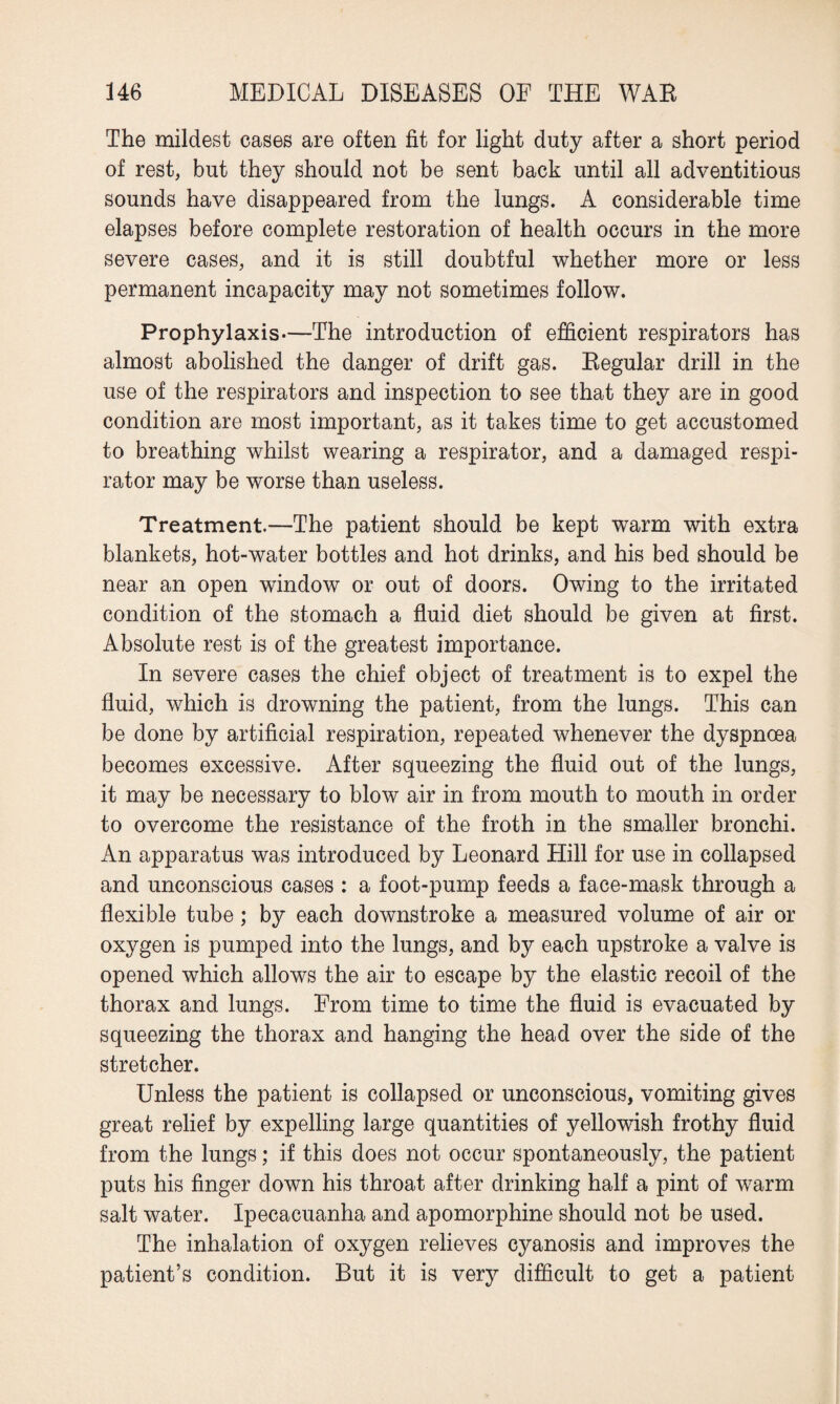 The mildest cases are often fit for light duty after a short period of rest, but they should not be sent back until all adventitious sounds have disappeared from the lungs. A considerable time elapses before complete restoration of health occurs in the more severe cases, and it is still doubtful whether more or less permanent incapacity may not sometimes follow. Prophylaxis—The introduction of efficient respirators has almost abolished the danger of drift gas. Begular drill in the use of the respirators and inspection to see that they are in good condition are most important, as it takes time to get accustomed to breathing whilst wearing a respirator, and a damaged respi¬ rator may be worse than useless. Treatment.—The patient should be kept warm with extra blankets, hot-water bottles and hot drinks, and his bed should be near an open window or out of doors. Owing to the irritated condition of the stomach a fluid diet should be given at first. Absolute rest is of the greatest importance. In severe cases the chief object of treatment is to expel the fluid, which is drowning the patient, from the lungs. This can be done by artificial respiration, repeated whenever the dyspnoea becomes excessive. After squeezing the fluid out of the lungs, it may be necessary to blow air in from mouth to mouth in order to overcome the resistance of the froth in the smaller bronchi. An apparatus was introduced by Leonard Hill for use in collapsed and unconscious cases : a foot-pump feeds a face-mask through a flexible tube; by each downstroke a measured volume of air or oxygen is pumped into the lungs, and by each upstroke a valve is opened which allows the air to escape by the elastic recoil of the thorax and lungs. From time to time the fluid is evacuated by squeezing the thorax and hanging the head over the side of the stretcher. Unless the patient is collapsed or unconscious, vomiting gives great relief by expelling large quantities of yellowish frothy fluid from the lungs; if this does not occur spontaneously, the patient puts his finger down his throat after drinking half a pint of warm salt water. Ipecacuanha and apomorphine should not be used. The inhalation of oxygen relieves cyanosis and improves the patient’s condition. But it is very difficult to get a patient