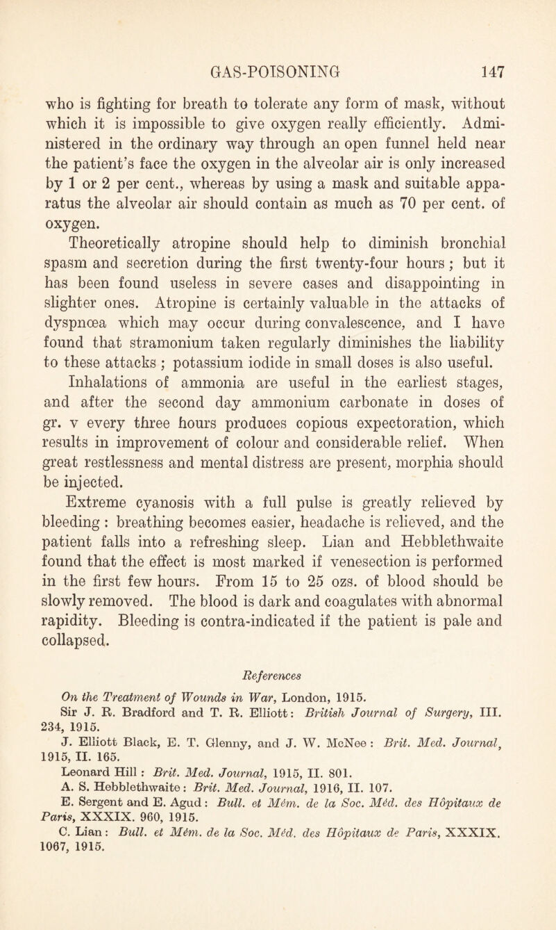 who is fighting for breath to tolerate any form of mask, without which it is impossible to give oxygen really efficiently. Admi¬ nistered in the ordinary way through an open funnel held near the patient’s face the oxygen in the alveolar air is only increased by 1 or 2 per cent., whereas by using a mask and suitable appa¬ ratus the alveolar air should contain as much as 70 per cent, of oxygen. Theoretically atropine should help to diminish bronchial spasm and secretion during the first twenty-four hours; but it has been found useless in severe cases and disappointing in slighter ones. Atropine is certainly valuable in the attacks of dyspnoea which may occur during convalescence, and I have found that stramonium taken regularly diminishes the liability to these attacks ; potassium iodide in small doses is also useful. Inhalations of ammonia are useful in the earliest stages, and after the second day ammonium carbonate in doses of gr. v every three hours produces copious expectoration, which results in improvement of colour and considerable relief. When great restlessness and mental distress are present, morphia should be injected. Extreme cyanosis writh a full pulse is greatly relieved by bleeding : breathing becomes easier, headache is relieved, and the patient falls into a refreshing sleep. Lian and Hebblethwaite found that the effect is most marked if venesection is performed in the first few hours. From 15 to 25 ozs. of blood should be slowly removed. The blood is dark and coagulates with abnormal rapidity. Bleeding is contra-indicated if the patient is pale and collapsed. References On the Treatment of Wounds in War, London, 1915. Sir J. R. Bradford and T. R. Elliott: British Journal of Surgery, III. 234, 1915. J. Elliott Black, E. T. Glenny, and J. W. McNee : Brit. Med. Journal} 1915, II. 165. Leonard Hill : Brit. Med. Journal, 1915, II. 801. A. S. Hebblethwaite: Brit. Med. Journal, 1916, II. 107. E. Sergent and E. Agud: Bull, et M&m. de la Soc. Mdd. des Hopitaux de Paris, XXXIX. 960, 1915. C. Lian: Bull, et Mtm. de la Soc. M^d. des Iiopitaux de Paris, XXXIX. 1067, 1915.