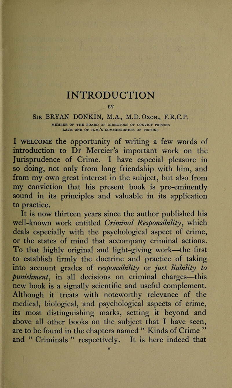 INTRODUCTION BY Sir BRYAN DONKIN, M.A., M.D. Oxon., F.R.C.P. MEMBER OF THE BOARD OF DIRECTORS OF CONVICT PRISONS LATE ONE OF H.M.’S COMMISSIONERS OF PRISONS I welcome the opportunity of writing a few words of introduction to Dr Mercier’s important work on the Jurisprudence of Crime. I have especial pleasure in so doing, not only from long friendship with him, and from my own great interest in the subject, but also from my conviction that his present book is pre-eminently sound in its principles and valuable in its application to practice. It is now thirteen years since the author published his well-known work entitled Criminal Responsibility, which deals especially with the psychological aspect of crime, or the states of mind that accompany criminal actions. To that highly original and light-giving work—the first to establish firmly the doctrine and practice of taking into account grades of responsibility or just liability to punishment, in all decisions on criminal charges—this new book is a signally scientific and useful complement. Although it treats with noteworthy relevance of the medical, biological, and psychological aspects of crime, its most distinguishing marks, setting it beyond and above all other books on the subject that I have seen, are to be found in the chapters named “ Kinds of Crime ” and “ Criminals ” respectively. It is here indeed that