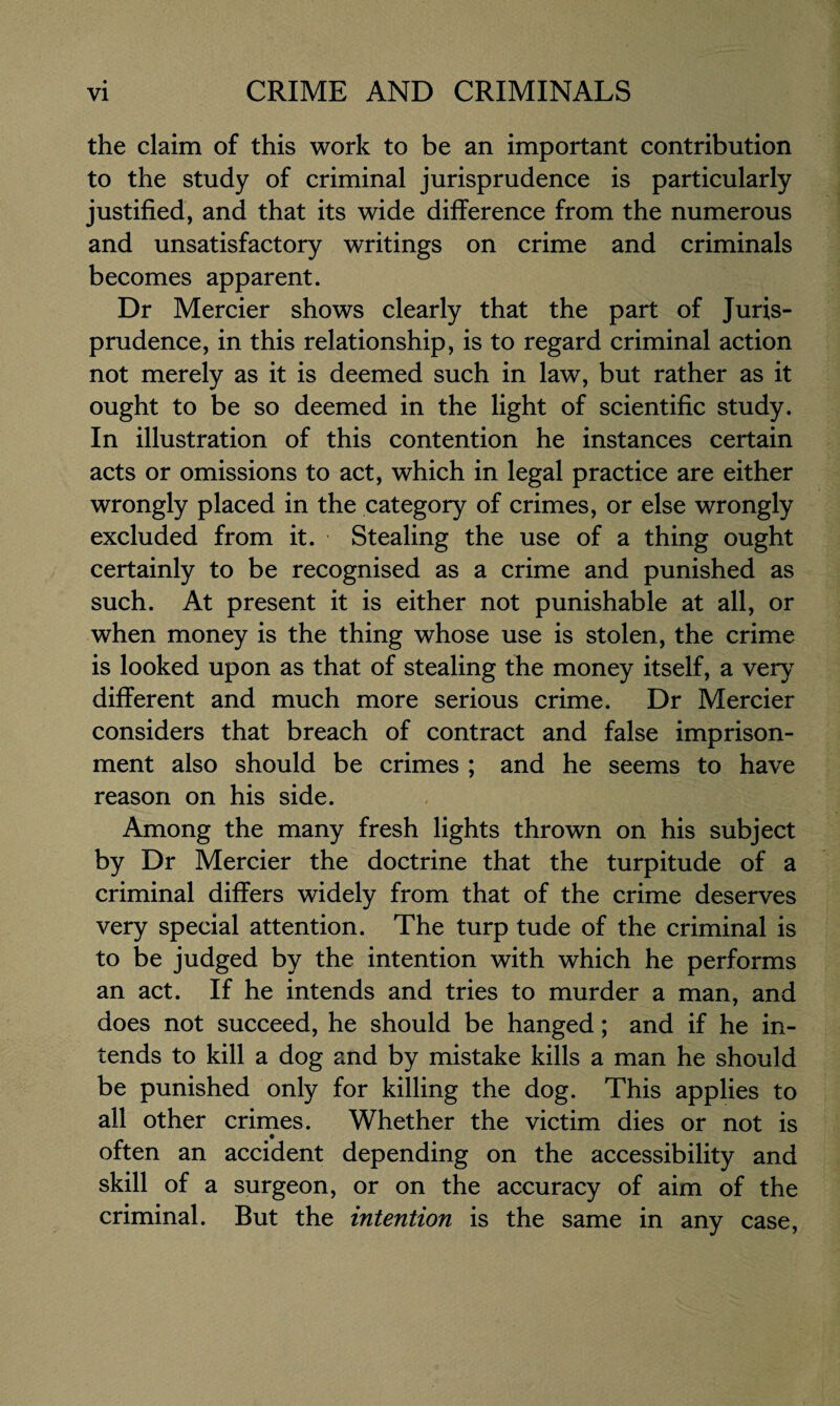 the claim of this work to be an important contribution to the study of criminal jurisprudence is particularly justified, and that its wide difference from the numerous and unsatisfactory writings on crime and criminals becomes apparent. Dr Mercier shows clearly that the part of Juris¬ prudence, in this relationship, is to regard criminal action not merely as it is deemed such in law, but rather as it ought to be so deemed in the light of scientific study. In illustration of this contention he instances certain acts or omissions to act, which in legal practice are either wrongly placed in the category of crimes, or else wrongly excluded from it. Stealing the use of a thing ought certainly to be recognised as a crime and punished as such. At present it is either not punishable at all, or when money is the thing whose use is stolen, the crime is looked upon as that of stealing the money itself, a very different and much more serious crime. Dr Mercier considers that breach of contract and false imprison¬ ment also should be crimes ; and he seems to have reason on his side. Among the many fresh lights thrown on his subject by Dr Mercier the doctrine that the turpitude of a criminal differs widely from that of the crime deserves very special attention. The turp tude of the criminal is to be judged by the intention with which he performs an act. If he intends and tries to murder a man, and does not succeed, he should be hanged; and if he in¬ tends to kill a dog and by mistake kills a man he should be punished only for killing the dog. This applies to all other crimes. Whether the victim dies or not is often an accident depending on the accessibility and skill of a surgeon, or on the accuracy of aim of the criminal. But the intention is the same in any case,