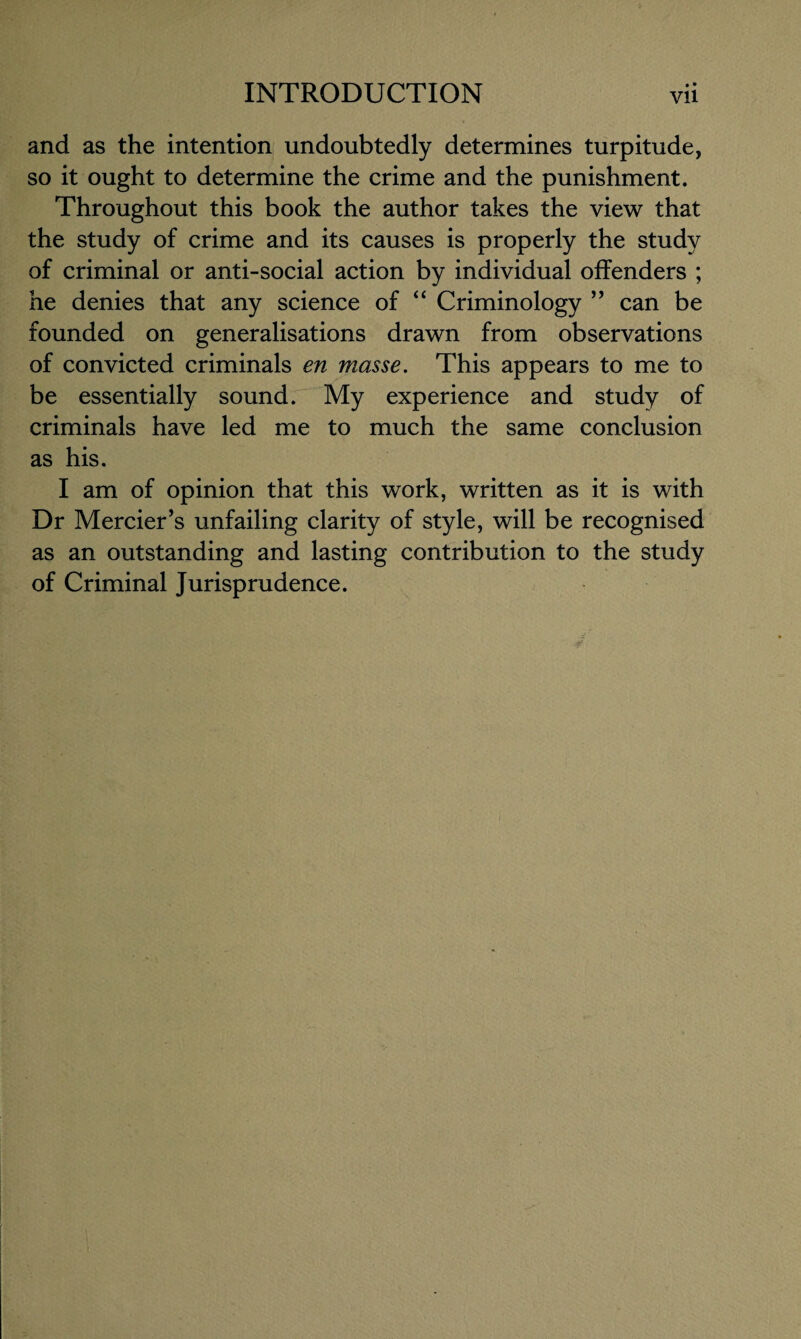 and as the intention undoubtedly determines turpitude, so it ought to determine the crime and the punishment. Throughout this book the author takes the view that the study of crime and its causes is properly the study of criminal or anti-social action by individual offenders ; he denies that any science of “ Criminology ” can be founded on generalisations drawn from observations of convicted criminals en masse. This appears to me to be essentially sound. My experience and study of criminals have led me to much the same conclusion as his. I am of opinion that this work, written as it is with Dr Mercier’s unfailing clarity of style, will be recognised as an outstanding and lasting contribution to the study of Criminal Jurisprudence.