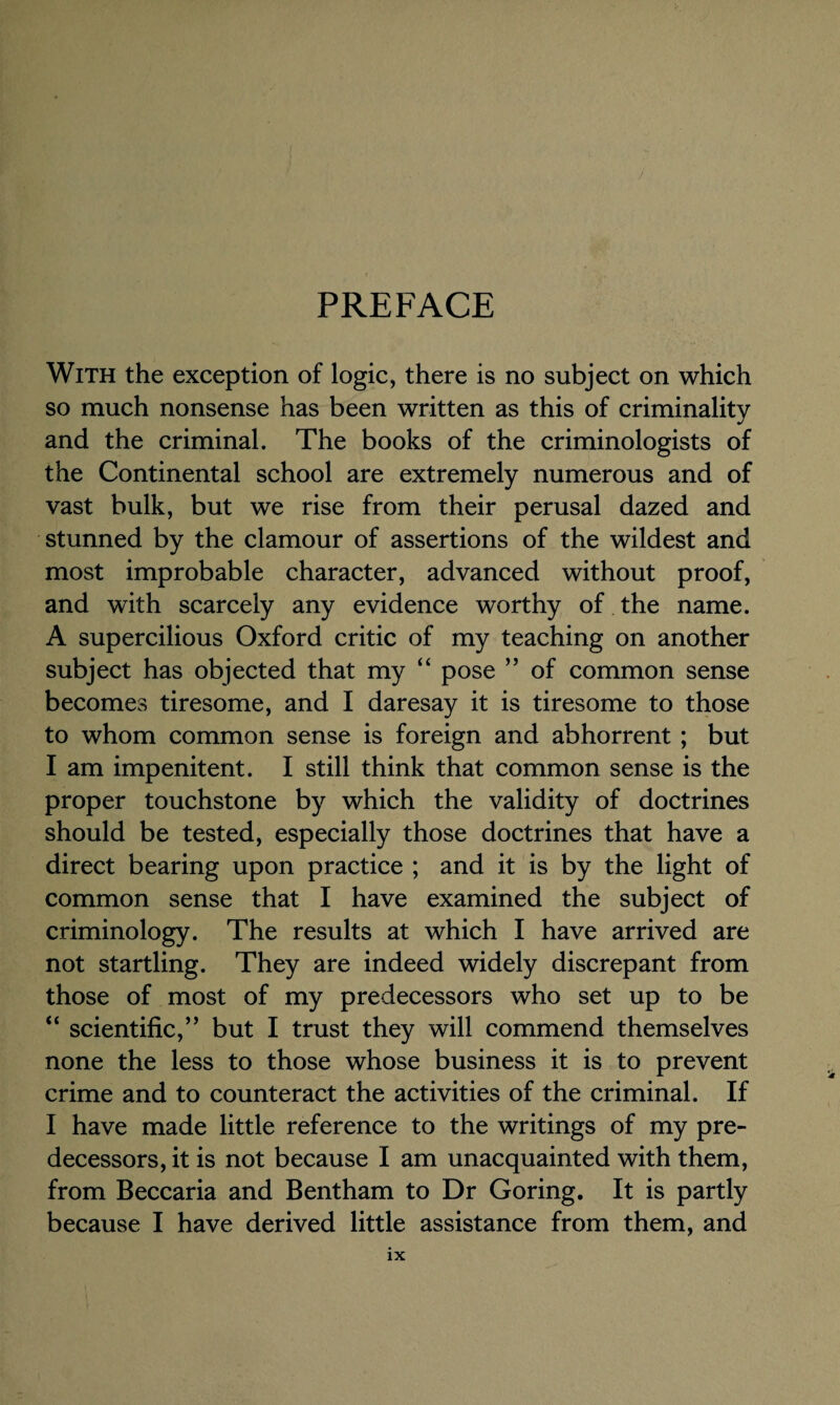 PREFACE With the exception of logic, there is no subject on which so much nonsense has been written as this of criminality and the criminal. The books of the criminologists of the Continental school are extremely numerous and of vast bulk, but we rise from their perusal dazed and stunned by the clamour of assertions of the wildest and most improbable character, advanced without proof, and with scarcely any evidence worthy of the name. A supercilious Oxford critic of my teaching on another subject has objected that my “ pose ” of common sense becomes tiresome, and I daresay it is tiresome to those to whom common sense is foreign and abhorrent ; but I am impenitent. I still think that common sense is the proper touchstone by which the validity of doctrines should be tested, especially those doctrines that have a direct bearing upon practice ; and it is by the light of common sense that I have examined the subject of criminology. The results at which I have arrived are not startling. They are indeed widely discrepant from those of most of my predecessors who set up to be “ scientific,’’ but I trust they will commend themselves none the less to those whose business it is to prevent crime and to counteract the activities of the criminal. If I have made little reference to the writings of my pre¬ decessors, it is not because I am unacquainted with them, from Beccaria and Bentham to Dr Goring. It is partly because I have derived little assistance from them, and