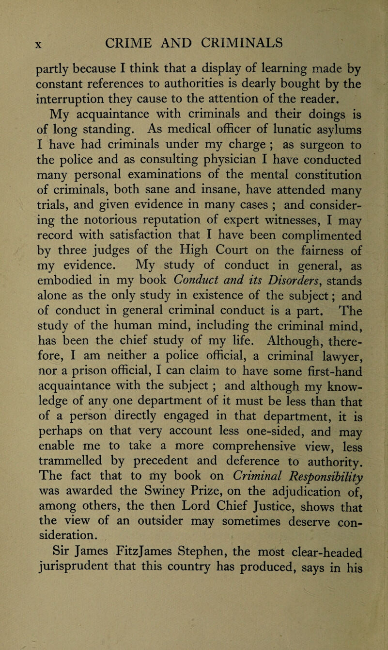 partly because I think that a display of learning made by constant references to authorities is dearly bought by the interruption they cause to the attention of the reader. My acquaintance with criminals and their doings is of long standing. As medical officer of lunatic asylums I have had criminals under my charge ; as surgeon to the police and as consulting physician I have conducted many personal examinations of the mental constitution of criminals, both sane and insane, have attended many trials, and given evidence in many cases ; and consider¬ ing the notorious reputation of expert witnesses, I may record with satisfaction that I have been complimented by three judges of the High Court on the fairness of my evidence. My study of conduct in general, as embodied in my book Conduct and its Disorders, stands alone as the only study in existence of the subject; and of conduct in general criminal conduct is a part. The study of the human mind, including the criminal mind, has been the chief study of my life. Although, there¬ fore, I am neither a police official, a criminal lawyer, nor a prison official, I can claim to have some first-hand acquaintance with the subject ; and although my know¬ ledge of any one department of it must be less than that of a person directly engaged in that department, it is perhaps on that very account less one-sided, and may enable me to take a more comprehensive view, less trammelled by precedent and deference to authority. The fact that to my book on Criminal Responsibility was awarded the Swiney Prize, on the adjudication of, among others, the then Lord Chief Justice, shows that the view of an outsider may sometimes deserve con¬ sideration. Sir James FitzJames Stephen, the most clear-headed jurisprudent that this country has produced, says in his