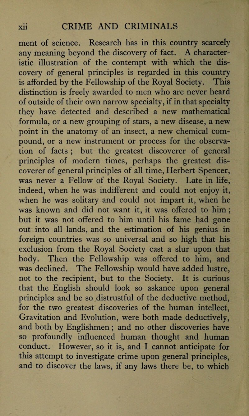 ment of science. Research has in this country scarcely any meaning beyond the discovery of fact. A character¬ istic illustration of the contempt with which the dis¬ covery of general principles is regarded in this country is afforded by the Fellowship of the Royal Society. This distinction is freely awarded to men who are never heard of outside of their own narrow specialty, if in that specialty they have detected and described a new mathematical formula, or a new grouping of stars, a new disease, a new point in the anatomy of an insect, a new chemical com¬ pound, or a new instrument or process for the observa¬ tion of facts ; but the greatest discoverer of general principles of modern times, perhaps the greatest dis¬ coverer of general principles of all time, Herbert Spencer, was never a Fellow of the Royal Society. Late in life, indeed, when he was indifferent and could not enjoy it, when he was solitary and could not impart it, when he was known and did not want it, it was offered to him; but it was not offered to him until his fame had gone out into all lands, and the estimation of his genius in foreign countries was so universal and so high that his exclusion from the Royal Society cast a slur upon that body. Then the Fellowship was offered to him, and was declined. The Fellowship would have added lustre, not to the recipient, but to the Society. It is curious that the English should look so askance upon general principles and be so distrustful of the deductive method, for the two greatest discoveries of the human intellect, Gravitation and Evolution, were both made deductively, and both by Englishmen; and no other discoveries have so profoundly influenced human thought and human conduct. However, so it is, and I cannot anticipate for this attempt to investigate crime upon general principles, and to discover the laws, if any laws there be, to which