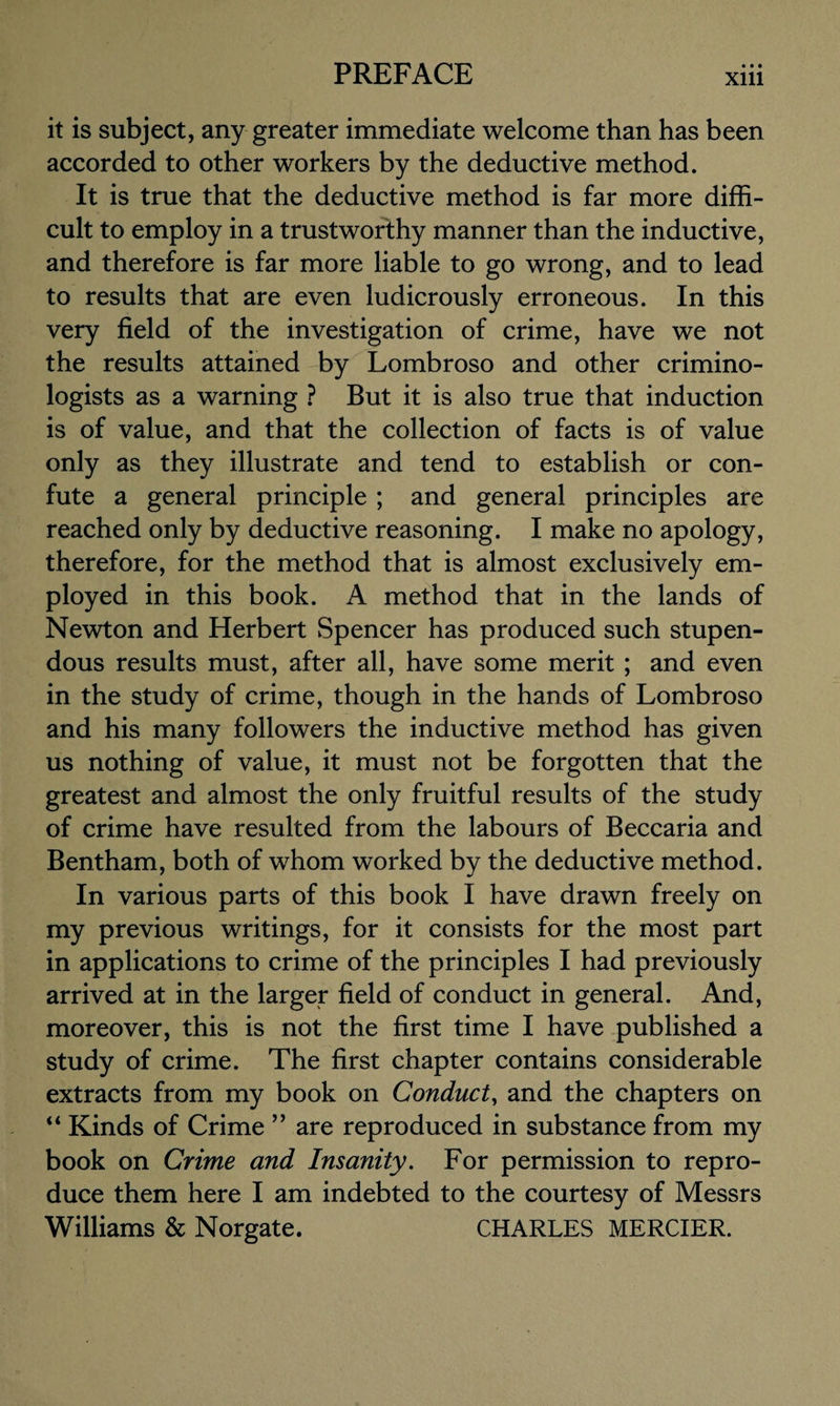 it is subject, any greater immediate welcome than has been accorded to other workers by the deductive method. It is true that the deductive method is far more diffi¬ cult to employ in a trustworthy manner than the inductive, and therefore is far more liable to go wrong, and to lead to results that are even ludicrously erroneous. In this very field of the investigation of crime, have we not the results attained by Lombroso and other crimino¬ logists as a warning ? But it is also true that induction is of value, and that the collection of facts is of value only as they illustrate and tend to establish or con¬ fute a general principle ; and general principles are reached only by deductive reasoning. I make no apology, therefore, for the method that is almost exclusively em¬ ployed in this book. A method that in the lands of Newton and Herbert Spencer has produced such stupen¬ dous results must, after all, have some merit ; and even in the study of crime, though in the hands of Lombroso and his many followers the inductive method has given us nothing of value, it must not be forgotten that the greatest and almost the only fruitful results of the study of crime have resulted from the labours of Beccaria and Bentham, both of whom worked by the deductive method. In various parts of this book I have drawn freely on my previous writings, for it consists for the most part in applications to crime of the principles I had previously arrived at in the larger field of conduct in general. And, moreover, this is not the first time I have published a study of crime. The first chapter contains considerable extracts from my book on Conduct, and the chapters on “ Kinds of Crime ” are reproduced in substance from my book on Crime and Insanity. For permission to repro¬ duce them here I am indebted to the courtesy of Messrs Williams & Norgate. CHARLES MERCIER.