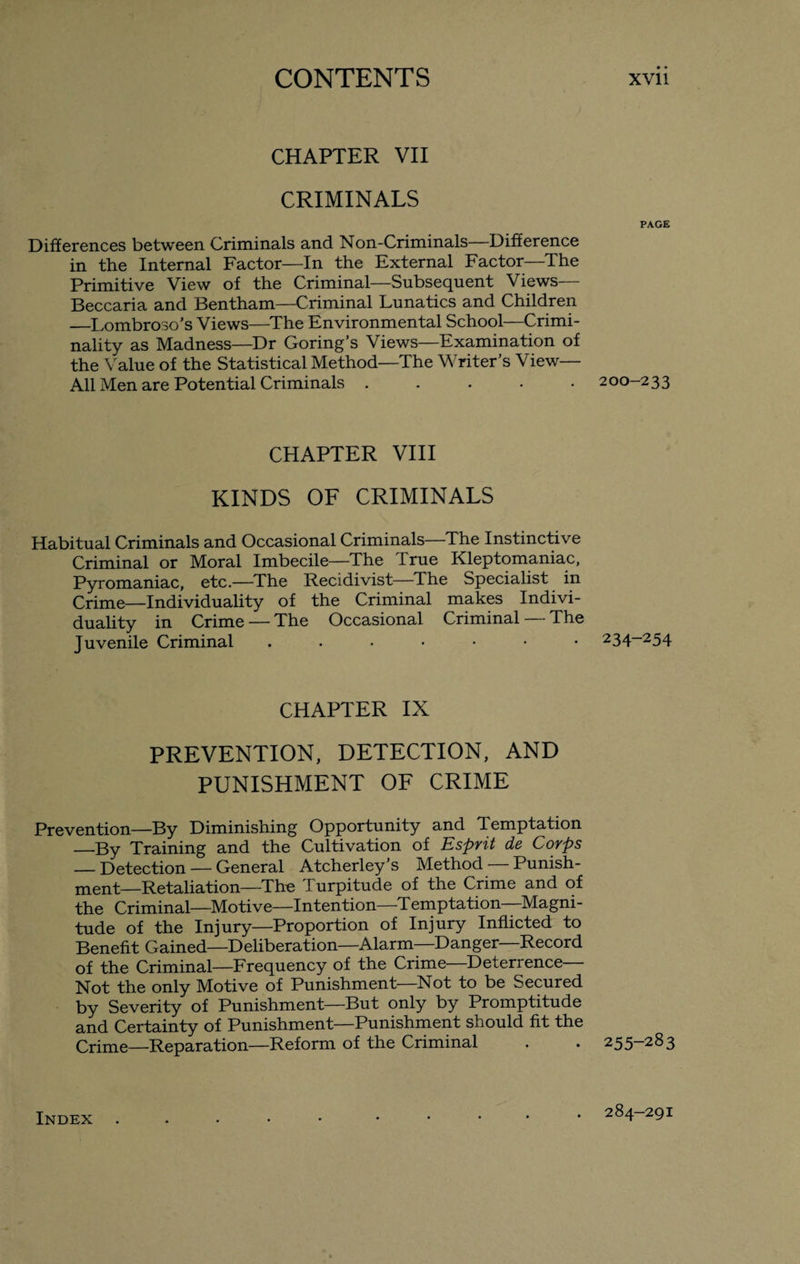 CHAPTER VII CRIMINALS PAGE Differences between Criminals and Non-Criminals—Difference in the Internal Factor—In the External Factor—The Primitive View of the Criminal—Subsequent Views— Beccaria and Bentham—Criminal Lunatics and Children —Lombroso’s Views—The Environmental School—Crimi¬ nality as Madness—Dr Goring’s Views—Examination of the Value of the Statistical Method—The Writer’s View— All Men are Potential Criminals ..... 200-233 CHAPTER VIII KINDS OF CRIMINALS Habitual Criminals and Occasional Criminals—The Instinctive Criminal or Moral Imbecile—The True Kleptomaniac, Pyromaniac, etc.—The Recidivist—The Specialist in Crime—Individuality of the Criminal makes Indivi¬ duality in Crime — The Occasional Criminal — The Juvenile Criminal 234-254 CHAPTER IX PREVENTION, DETECTION, AND PUNISHMENT OF CRIME Prevention—By Diminishing Opportunity and Temptation _By Training and the Cultivation of Esprit de Corps — Detection — General Atcherley’s Method — Punish¬ ment-Retaliation—The Turpitude of the Crime and of the Criminal—Motive—Intention—Temptation—Magni¬ tude of the Injury—Proportion of Injury Inflicted to Benefit Gained—Deliberation—Alarm Danger Record of the Criminal—Frequency of the Crime Deterrence Not the only Motive of Punishment—Not to be Secured by Severity of Punishment—But only by Promptitude and Certainty of Punishment—Punishment should fit the Crime—Reparation—Reform of the Criminal . . 255-283 Index 284-291