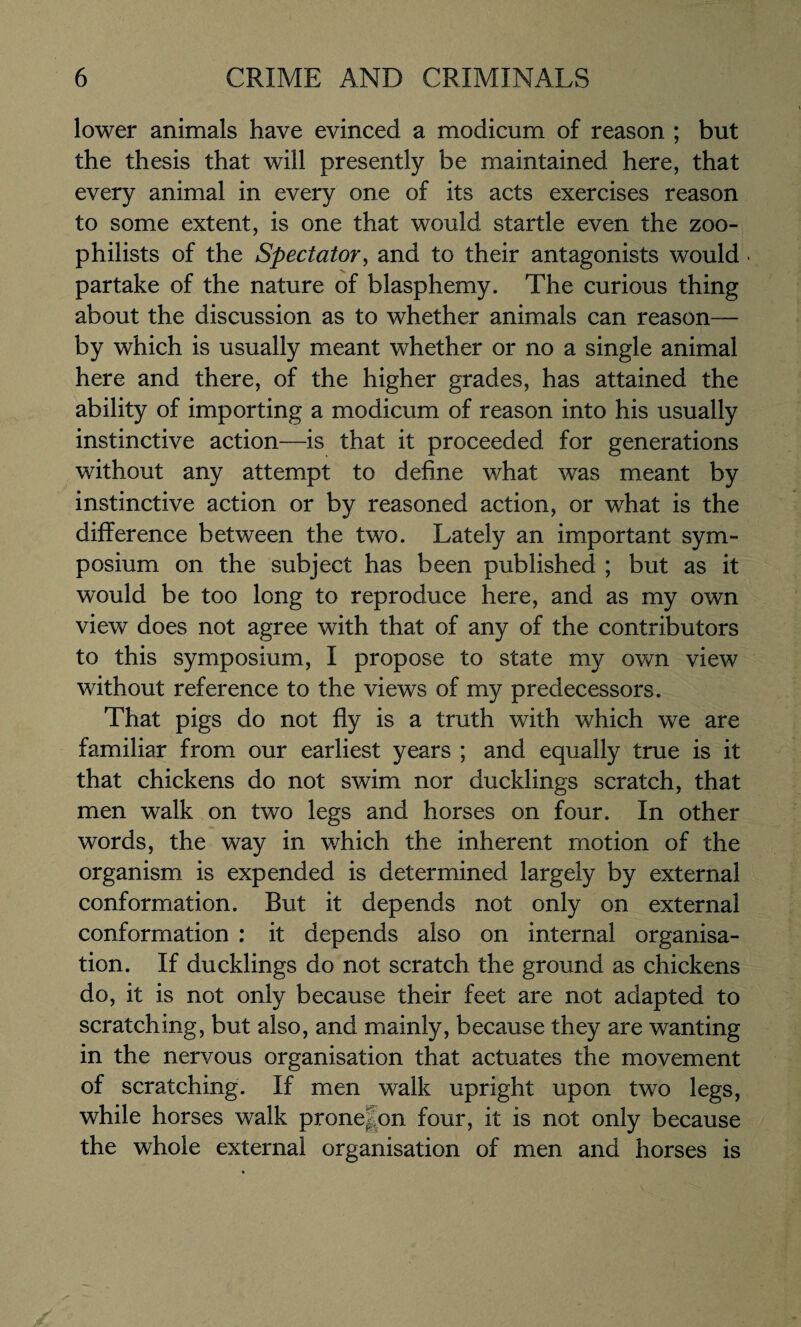 lower animals have evinced a modicum of reason ; but the thesis that will presently be maintained here, that every animal in every one of its acts exercises reason to some extent, is one that would startle even the zoo¬ philists of the Spectator, and to their antagonists would partake of the nature of blasphemy. The curious thing about the discussion as to whether animals can reason— by which is usually meant whether or no a single animal here and there, of the higher grades, has attained the ability of importing a modicum of reason into his usually instinctive action—is that it proceeded for generations without any attempt to define what was meant by instinctive action or by reasoned action, or what is the difference between the two. Lately an important sym¬ posium on the subject has been published ; but as it would be too long to reproduce here, and as my own view does not agree with that of any of the contributors to this symposium, I propose to state my own view without reference to the views of my predecessors. That pigs do not fly is a truth with which we are familiar from our earliest years ; and equally true is it that chickens do not swim nor ducklings scratch, that men walk on two legs and horses on four. In other words, the way in which the inherent motion of the organism is expended is determined largely by external conformation. But it depends not only on external conformation : it depends also on internal organisa¬ tion. If ducklings do not scratch the ground as chickens do, it is not only because their feet are not adapted to scratching, but also, and mainly, because they are wanting in the nervous organisation that actuates the movement of scratching. If men walk upright upon two legs, while horses walk prone|on four, it is not only because the whole external organisation of men and horses is