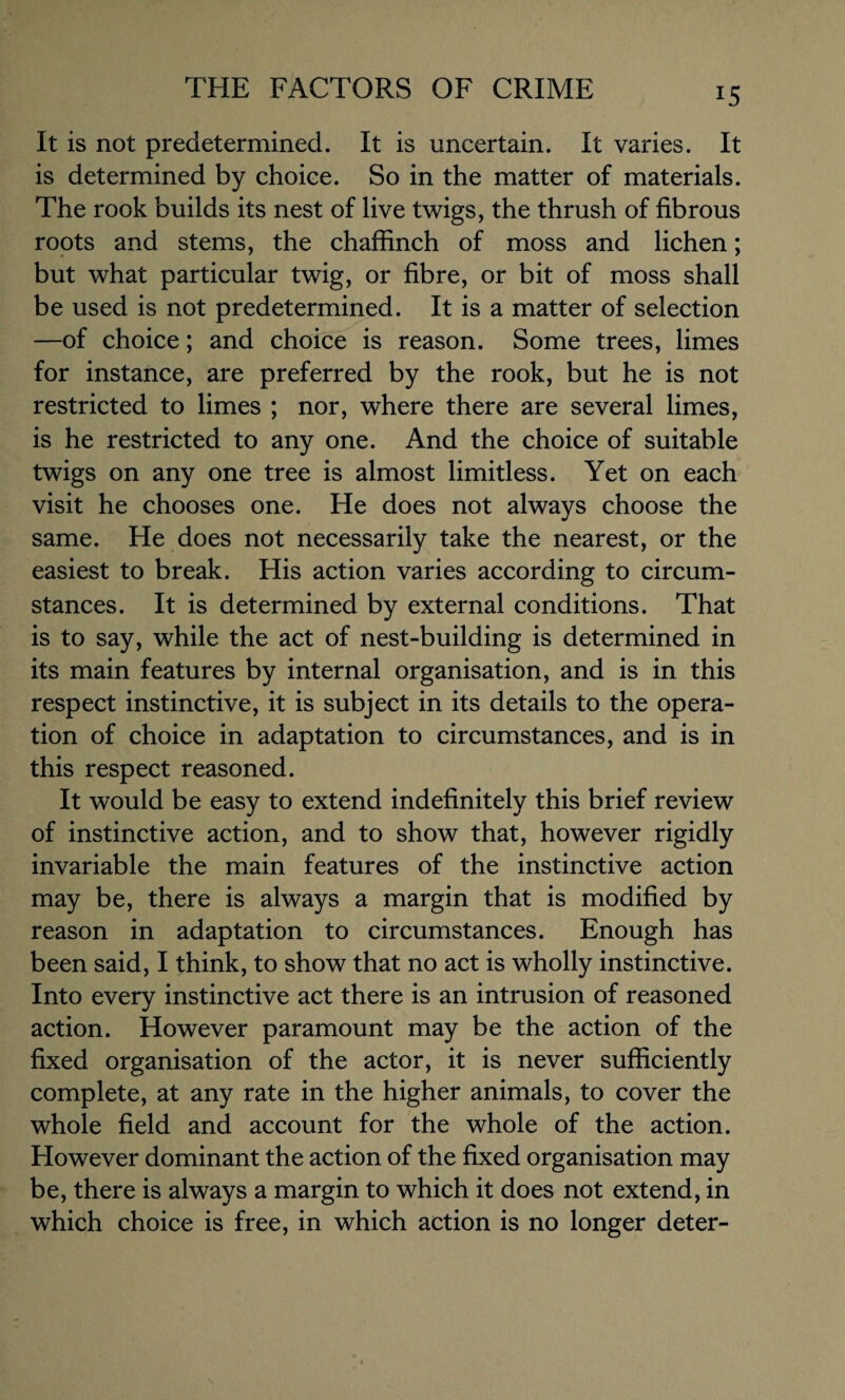 It is not predetermined. It is uncertain. It varies. It is determined by choice. So in the matter of materials. The rook builds its nest of live twigs, the thrush of fibrous roots and stems, the chaffinch of moss and lichen; but what particular twig, or fibre, or bit of moss shall be used is not predetermined. It is a matter of selection —of choice; and choice is reason. Some trees, limes for instance, are preferred by the rook, but he is not restricted to limes ; nor, where there are several limes, is he restricted to any one. And the choice of suitable twigs on any one tree is almost limitless. Yet on each visit he chooses one. He does not always choose the same. He does not necessarily take the nearest, or the easiest to break. His action varies according to circum¬ stances. It is determined by external conditions. That is to say, while the act of nest-building is determined in its main features by internal organisation, and is in this respect instinctive, it is subject in its details to the opera¬ tion of choice in adaptation to circumstances, and is in this respect reasoned. It would be easy to extend indefinitely this brief review of instinctive action, and to show that, however rigidly invariable the main features of the instinctive action may be, there is always a margin that is modified by reason in adaptation to circumstances. Enough has been said, I think, to show that no act is wholly instinctive. Into every instinctive act there is an intrusion of reasoned action. However paramount may be the action of the fixed organisation of the actor, it is never sufficiently complete, at any rate in the higher animals, to cover the whole field and account for the whole of the action. However dominant the action of the fixed organisation may be, there is always a margin to which it does not extend, in which choice is free, in which action is no longer deter-