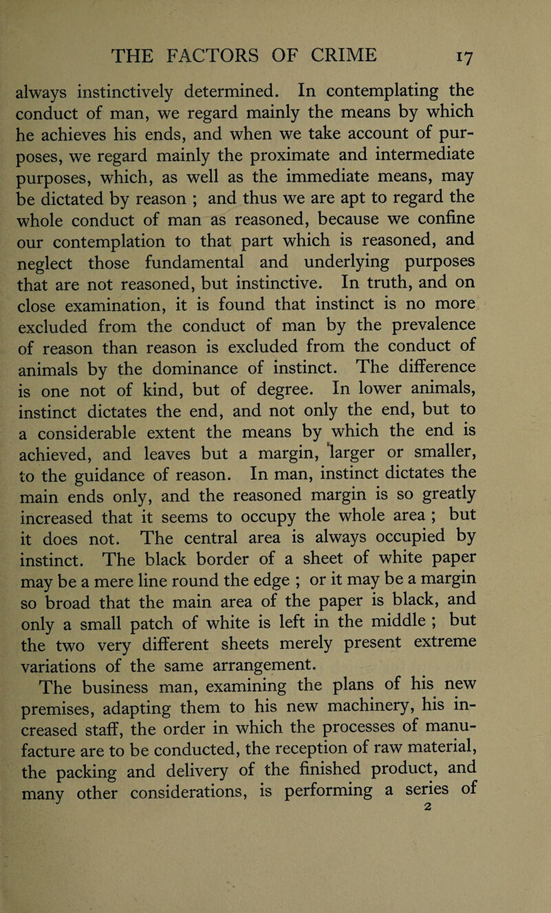 always instinctively determined. In contemplating the conduct of man, we regard mainly the means by which he achieves his ends, and when we take account of pur¬ poses, we regard mainly the proximate and intermediate purposes, which, as well as the immediate means, may be dictated by reason ; and thus we are apt to regard the whole conduct of man as reasoned, because we confine our contemplation to that part which is reasoned, and neglect those fundamental and underlying purposes that are not reasoned, but instinctive. In truth, and on close examination, it is found that instinct is no more excluded from the conduct of man by the prevalence of reason than reason is excluded from the conduct of animals by the dominance of instinct. The difference is one not of kind, but of degree. In lower animals, instinct dictates the end, and not only the end, but to a considerable extent the means by which the end is achieved, and leaves but a margin, larger or smaller, to the guidance of reason. In man, instinct dictates the main ends only, and the reasoned margin is so greatly increased that it seems to occupy the whole area ; but it does not. The central area is always occupied by instinct. The black border of a sheet of white paper may be a mere line round the edge ; or it may be a margin so broad that the main area of the paper is black, and only a small patch of white is left in the middle ; but the two very different sheets merely present extreme variations of the same arrangement. The business man, examining the plans of his new premises, adapting them to his new machinery, his in¬ creased staff, the order in which the processes of manu¬ facture are to be conducted, the reception of raw material, the packing and delivery of the finished product, and many other considerations, is performing a series of