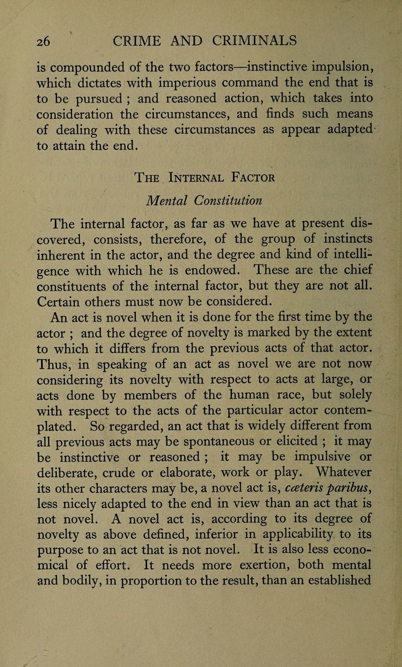 is compounded of the two factors—instinctive impulsion, which dictates with imperious command the end that is to be pursued ; and reasoned action, which takes into consideration the circumstances, and finds such means of dealing with these circumstances as appear adapted to attain the end. The Internal Factor Mental Constitution The internal factor, as far as we have at present dis¬ covered, consists, therefore, of the group of instincts inherent in the actor, and the degree and kind of intelli¬ gence with which he is endowed. These are the chief constituents of the internal factor, but they are not all. Certain others must now be considered. An act is novel when it is done for the first time by the actor ; and the degree of novelty is marked by the extent to which it differs from the previous acts of that actor. Thus, in speaking of an act as novel we are not now considering its novelty with respect to acts at large, or acts done by members of the human race, but solely with respect to the acts of the particular actor contem¬ plated. So regarded, an act that is widely different from all previous acts may be spontaneous or elicited ; it may be instinctive or reasoned ; it may be impulsive or deliberate, crude or elaborate, work or play. Whatever its other characters may be, a novel act is, cceteris paribus, less nicely adapted to the end in view than an act that is not novel. A novel act is, according to its degree of novelty as above defined, inferior in applicability to its purpose to an act that is not novel. It is also less econo¬ mical of effort. It needs more exertion, both mental and bodily, in proportion to the result, than an established