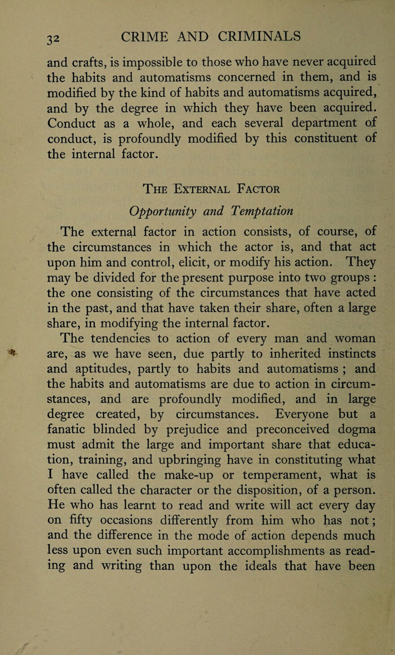 and crafts, is impossible to those who have never acquired the habits and automatisms concerned in them, and is modified by the kind of habits and automatisms acquired, and by the degree in which they have been acquired. Conduct as a whole, and each several department of conduct, is profoundly modified by this constituent of the internal factor. The External Factor Opportunity and Temptation The external factor in action consists, of course, of the circumstances in which the actor is, and that act upon him and control, elicit, or modify his action. They may be divided for the present purpose into two groups : the one consisting of the circumstances that have acted in the past, and that have taken their share, often a large share, in modifying the internal factor. The tendencies to action of every man and woman are, as we have seen, due partly to inherited instincts and aptitudes, partly to habits and automatisms ; and the habits and automatisms are due to action in circum¬ stances, and are profoundly modified, and in large degree created, by circumstances. Everyone but a fanatic blinded by prejudice and preconceived dogma must admit the large and important share that educa¬ tion, training, and upbringing have in constituting what I have called the make-up or temperament, what is often called the character or the disposition, of a person. He who has learnt to read and write will act every day on fifty occasions differently from him who has not; and the difference in the mode of action depends much less upon even such important accomplishments as read¬ ing and writing than upon the ideals that have been