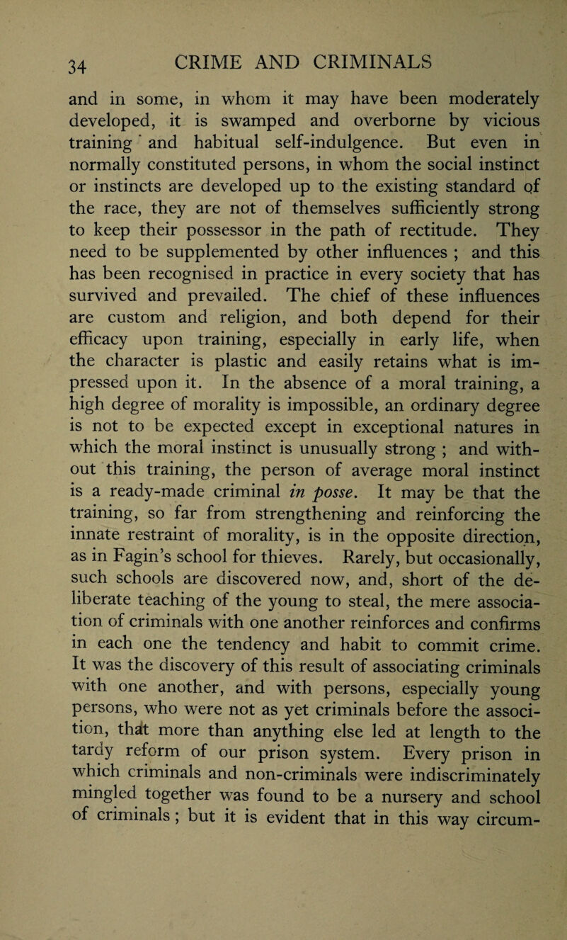 and in some, in whom it may have been moderately developed, it is swamped and overborne by vicious training ’ and habitual self-indulgence. But even in normally constituted persons, in whom the social instinct or instincts are developed up to the existing standard qf the race, they are not of themselves sufficiently strong to keep their possessor in the path of rectitude. They need to be supplemented by other influences ; and this has been recognised in practice in every society that has survived and prevailed. The chief of these influences are custom and religion, and both depend for their efficacy upon training, especially in early life, when the character is plastic and easily retains what is im¬ pressed upon it. In the absence of a moral training, a high degree of morality is impossible, an ordinary degree is not to be expected except in exceptional natures in which the moral instinct is unusually strong ; and with¬ out this training, the person of average moral instinct is a ready-made criminal in posse. It may be that the training, so far from strengthening and reinforcing the innate restraint of morality, is in the opposite direction, as in Fagin’s school for thieves. Rarely, but occasionally, such schools are discovered now, and, short of the de¬ liberate teaching of the young to steal, the mere associa¬ tion of criminals with one another reinforces and confirms in each one the tendency and habit to commit crime. It was the discovery of this result of associating criminals with one another, and with persons, especially young persons, who were not as yet criminals before the associ- tion, that more than anything else led at length to the tardy reform of our prison system. Every prison in which criminals and non-criminals were indiscriminately mingled together was found to be a nursery and school of criminals ; but it is evident that in this way circum-