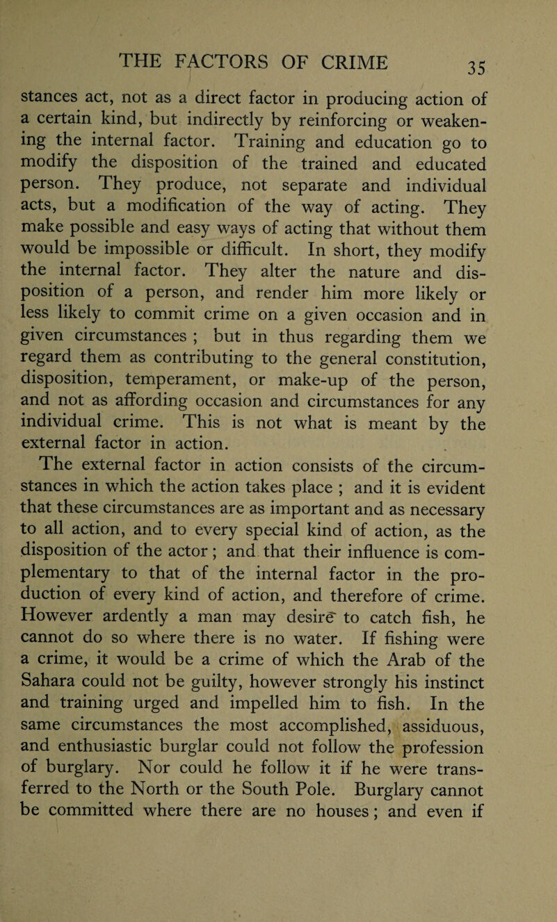 stances act, not as a direct factor in producing action of a certain kind, but indirectly by reinforcing or weaken¬ ing the internal factor. Training and education go to modify the disposition of the trained and educated person. They produce, not separate and individual acts, but a modification of the way of acting. They make possible and easy ways of acting that without them would be impossible or difficult. In short, they modify the internal factor. They alter the nature and dis¬ position of a person, and render him more likely or less likely to commit crime on a given occasion and in given circumstances ; but in thus regarding them we regard them as contributing to the general constitution, disposition, temperament, or make-up of the person, and not as affording occasion and circumstances for any individual crime. This is not what is meant by the external factor in action. The external factor in action consists of the circum¬ stances in which the action takes place ; and it is evident that these circumstances are as important and as necessary to all action, and to every special kind of action, as the disposition of the actor ; and that their influence is com¬ plementary to that of the internal factor in the pro¬ duction of every kind of action, and therefore of crime. However ardently a man may desire to catch fish, he cannot do so where there is no water. If fishing were a crime, it would be a crime of which the Arab of the Sahara could not be guilty, however strongly his instinct and training urged and impelled him to fish. In the same circumstances the most accomplished, assiduous, and enthusiastic burglar could not follow the profession of burglary. Nor could he follow it if he were trans¬ ferred to the North or the South Pole. Burglary cannot be committed where there are no houses; and even if