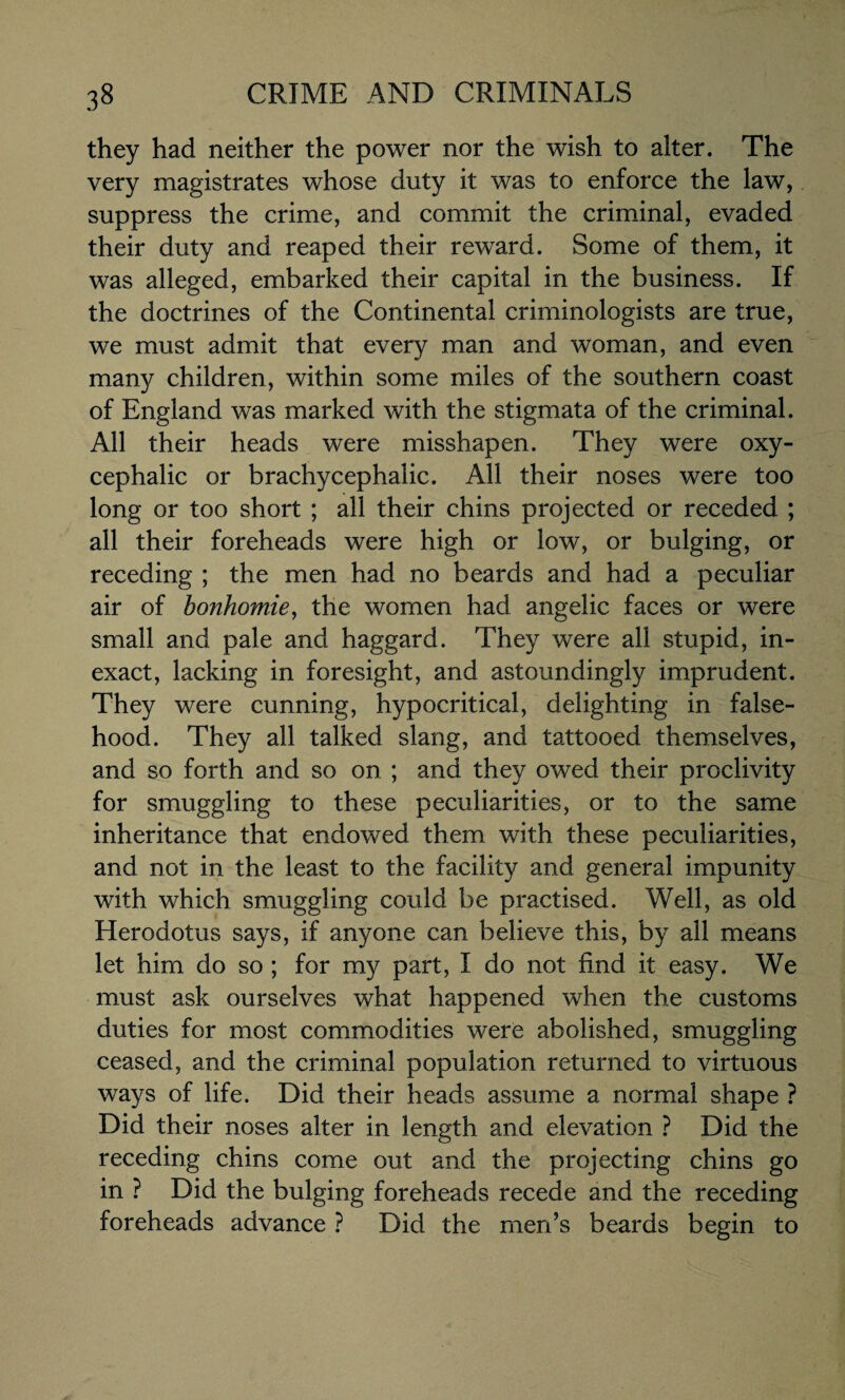 they had neither the power nor the wish to alter. The very magistrates whose duty it was to enforce the law, suppress the crime, and commit the criminal, evaded their duty and reaped their reward. Some of them, it was alleged, embarked their capital in the business. If the doctrines of the Continental criminologists are true, we must admit that every man and woman, and even man}^ children, within some miles of the southern coast of England was marked with the stigmata of the criminal. All their heads were misshapen. They were oxy¬ cephalic or brachycephalic. All their noses were too long or too short ; all their chins projected or receded ; all their foreheads were high or low, or bulging, or receding ; the men had no beards and had a peculiar air of bonhomie, the women had angelic faces or were small and pale and haggard. They were all stupid, in¬ exact, lacking in foresight, and astoundingly imprudent. They were cunning, hypocritical, delighting in false¬ hood. They all talked slang, and tattooed themselves, and so forth and so on ; and they owed their proclivity for smuggling to these peculiarities, or to the same inheritance that endowed them with these peculiarities, and not in the least to the facility and general impunity with which smuggling could be practised. Well, as old Herodotus says, if anyone can believe this, by all means let him do so ; for my part, I do not find it easy. We must ask ourselves what happened when the customs duties for most commodities were abolished, smuggling ceased, and the criminal population returned to virtuous ways of life. Did their heads assume a normal shape ? Did their noses alter in length and elevation ? Did the receding chins come out and the projecting chins go in ? Did the bulging foreheads recede and the receding foreheads advance ? Did the men’s beards begin to