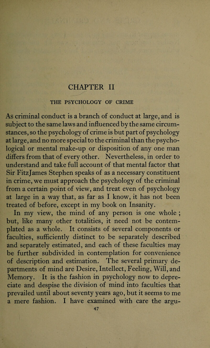 CHAPTER II THE PSYCHOLOGY OF CRIME As criminal conduct is a branch of conduct at large, and is subject to the same laws and influenced by the same circum¬ stances, so the psychology of crime is but part of psychology at large, and no more special to the criminal than the psycho¬ logical or mental make-up or disposition of any one man differs from that of every other. Nevertheless, in order to understand and take full account of that mental factor that Sir FitzJames Stephen speaks of as a necessary constituent in crime, we must approach the psychology of the criminal from a certain point of view, and treat even of psychology at large in a way that, as far as I know, it has not been treated of before, except in my book on Insanity. In my view, the mind of any person is one whole ; but, like many other totalities, it need not be contem¬ plated as a whole. It consists of several components or faculties, sufficiently distinct to be separately described and separately estimated, and each of these faculties may be further subdivided in contemplation for convenience of description and estimation. The several primary de¬ partments of mind are Desire, Intellect, Feeling, Will, and Memory. It is the fashion in psychology now to depre¬ ciate and despise the division of mind into faculties that prevailed until about seventy years ago, but it seems to me a mere fashion. I have examined with care the argu-