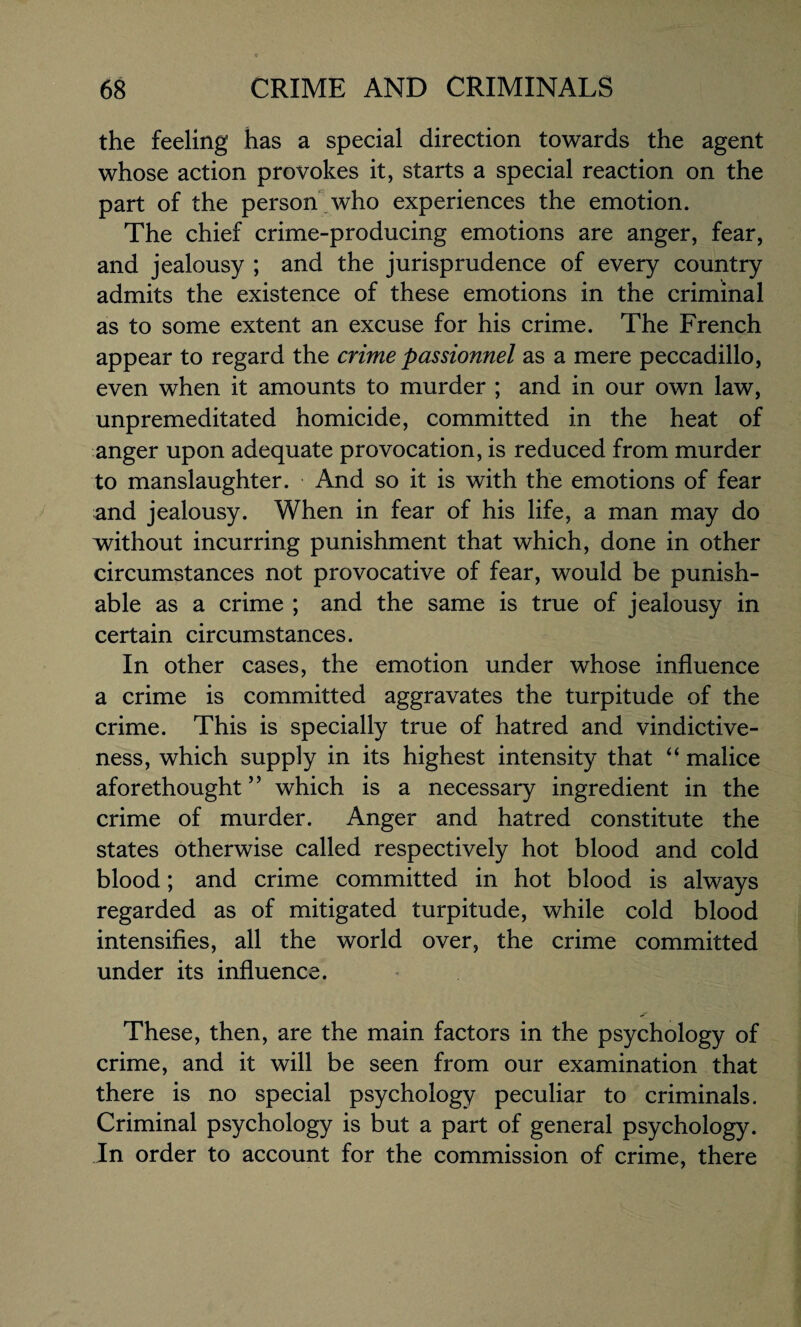 the feeling has a special direction towards the agent whose action provokes it, starts a special reaction on the part of the person who experiences the emotion. The chief crime-producing emotions are anger, fear, and jealousy ; and the jurisprudence of every country admits the existence of these emotions in the criminal as to some extent an excuse for his crime. The French appear to regard the crime passionnel as a mere peccadillo, even when it amounts to murder ; and in our own law, unpremeditated homicide, committed in the heat of anger upon adequate provocation, is reduced from murder to manslaughter. And so it is with the emotions of fear and jealousy. When in fear of his life, a man may do without incurring punishment that which, done in other circumstances not provocative of fear, would be punish¬ able as a crime ; and the same is true of jealousy in certain circumstances. In other cases, the emotion under whose influence a crime is committed aggravates the turpitude of the crime. This is specially true of hatred and vindictive¬ ness, which supply in its highest intensity that “ malice aforethought ” which is a necessary ingredient in the crime of murder. Anger and hatred constitute the states otherwise called respectively hot blood and cold blood; and crime committed in hot blood is always regarded as of mitigated turpitude, while cold blood intensifies, all the world over, the crime committed under its influence. These, then, are the main factors in the psychology of crime, and it will be seen from our examination that there is no special psychology peculiar to criminals. Criminal psychology is but a part of general psychology. In order to account for the commission of crime, there