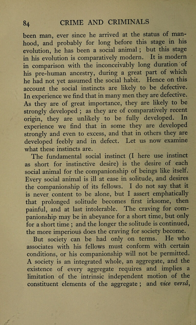 been man, ever since he arrived at the status of man¬ hood, and probably for long before this stage in his evolution, he has been a social animal ; but this stage in his evolution is comparatively modern. It is modern in comparison with the inconceivably long duration of his pre-human ancestry, during a great part of which he had not yet assumed the social habit. Hence on this account the social instincts are likely to be defective. In experience we find that in many men they are defective. As they are of great importance, they are likely to be strongly developed ; as they are of comparatively recent origin, they are unlikely to be fully developed. In experience we find that in some they are developed strongly and even to excess, and that in others they are developed feebly and in defect. Let us now examine what these instincts are. The fundamental social instinct (I here use instinct as short for instinctive desire) is the desire of each social animal for the companionship of beings like itself. Every social animal is ill at ease in solitude, and desires the companionship of its fellows. I do not say that it is never content to be alone, but I assert emphatically that prolonged solitude becomes first irksome, then painful, and at last intolerable. The craving for com¬ panionship may be in abeyance for a short time, but only for a short time ; and the longer the solitude is continued, the more imperious does the craving for society become. But society can be had only on terms. He who associates with his fellows must conform with certain conditions, or his companionship will not be permitted. A society is an integrated whole, an aggregate, and the existence of every aggregate requires and implies a limitation of the intrinsic independent motion of the constituent elements of the aggregate ; and vice versa,