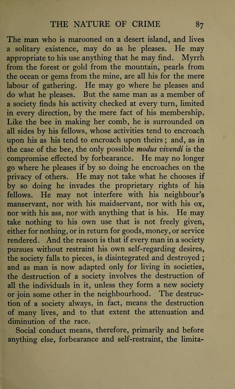 The man who is marooned on a desert island, and lives a solitary existence, may do as he pleases. He may appropriate to his use anything that he may find. Myrrh from the forest or gold from the mountain, pearls from the ocean or gems from the mine, are all his for the mere labour of gathering. He may go where he pleases and do what he pleases. But the same man as a member of a society finds his activity checked at every turn, limited in every direction, by the mere fact of his membership. Like the bee in making her comb, he is surrounded on all sides by his fellows, whose activities tend to encroach upon his as his tend to encroach upon theirs ; and, as in the case of the bee, the only possible modus vivendi is the compromise effected by forbearance. He may no longer go where he pleases if by so doing he encroaches on the privacy of others. He may not take what he chooses if by so doing he invades the proprietary rights of his fellows. He may not interfere with his neighbour’s manservant, nor with his maidservant, nor with his ox, nor with his ass, nor with anything that is his. He may take nothing to his own use that is not freely given, either for nothing, or in return for goods, money, or service rendered. And the reason is that if every man in a society pursues without restraint his own self-regarding desires, the society falls to pieces, is disintegrated and destroyed ; and as man is now adapted only for living in societies, the destruction of a society involves the destruction of all the individuals in it, unless they form a new society or join some other in the neighbourhood. The destruc¬ tion of a society always, in fact, means the destruction of many lives, and to that extent the attenuation and diminution of the race. Social conduct means, therefore, primarily and before anything else, forbearance and self-restraint, the limita-