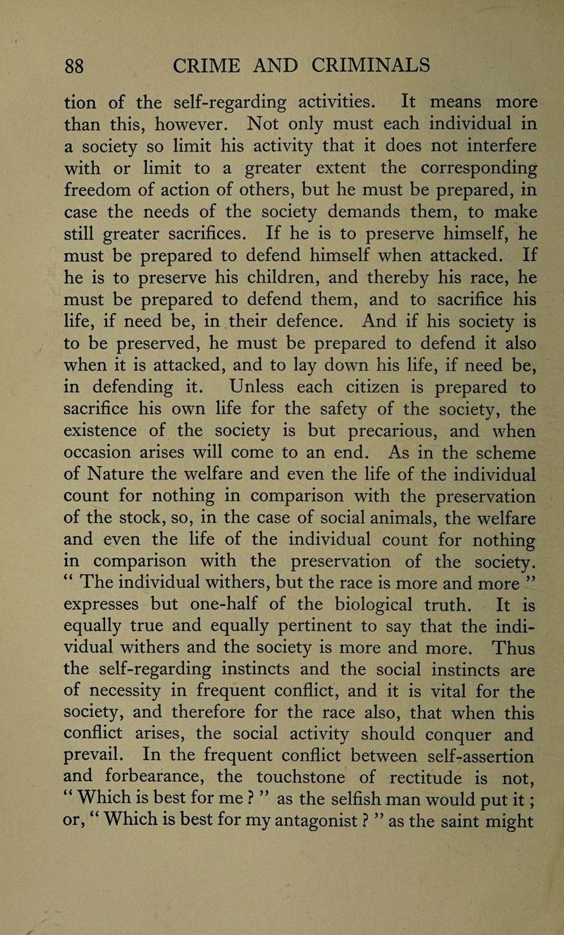 tion of the self-regarding activities. It means more than this, however. Not only must each individual in a society so limit his activity that it does not interfere with or limit to a greater extent the corresponding freedom of action of others, but he must be prepared, in case the needs of the society demands them, to make still greater sacrifices. If he is to preserve himself, he must be prepared to defend himself when attacked. If he is to preserve his children, and thereby his race, he must be prepared to defend them, and to sacrifice his life, if need be, in .their defence. And if his society is to be preserved, he must be prepared to defend it also when it is attacked, and to lay down his life, if need be, in defending it. Unless each citizen is prepared to sacrifice his own life for the safety of the society, the existence of the society is but precarious, and when occasion arises will come to an end. As in the scheme of Nature the welfare and even the life of the individual count for nothing in comparison with the preservation of the stock, so, in the case of social animals, the welfare and even the life of the individual count for nothing in comparison with the preservation of the society. “ The individual withers, but the race is more and more ” expresses but one-half of the biological truth. It is equally true and equally pertinent to say that the indi¬ vidual withers and the society is more and more. Thus the self-regarding instincts and the social instincts are of necessity in frequent conflict, and it is vital for the society, and therefore for the race also, that when this conflict arises, the social activity should conquer and prevail. In the frequent conflict between self-assertion and forbearance, the touchstone of rectitude is not, “ Which is best for me ? ” as the selfish man would put it; or, “ Which is best for my antagonist ? ” as the saint might