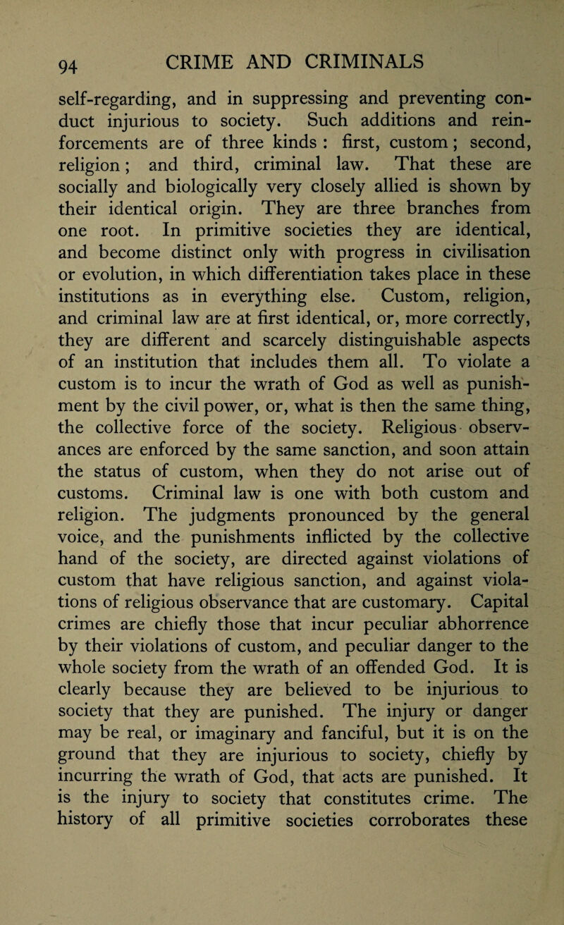 self-regarding, and in suppressing and preventing con¬ duct injurious to society. Such additions and rein¬ forcements are of three kinds : first, custom; second, religion; and third, criminal law. That these are socially and biologically very closely allied is shown by their identical origin. They are three branches from one root. In primitive societies they are identical, and become distinct only with progress in civilisation or evolution, in which differentiation takes place in these institutions as in everything else. Custom, religion, and criminal law are at first identical, or, more correctly, they are different and scarcely distinguishable aspects of an institution that includes them all. To violate a custom is to incur the wrath of God as well as punish¬ ment by the civil power, or, what is then the same thing, the collective force of the society. Religious observ¬ ances are enforced by the same sanction, and soon attain the status of custom, when they do not arise out of customs. Criminal law is one with both custom and religion. The judgments pronounced by the general voice, and the punishments inflicted by the collective hand of the society, are directed against violations of custom that have religious sanction, and against viola¬ tions of religious observance that are customary. Capital crimes are chiefly those that incur peculiar abhorrence by their violations of custom, and peculiar danger to the whole society from the wrath of an offended God. It is clearly because they are believed to be injurious to society that they are punished. The injury or danger may be real, or imaginary and fanciful, but it is on the ground that they are injurious to society, chiefly by incurring the wrath of God, that acts are punished. It is the injury to society that constitutes crime. The history of all primitive societies corroborates these