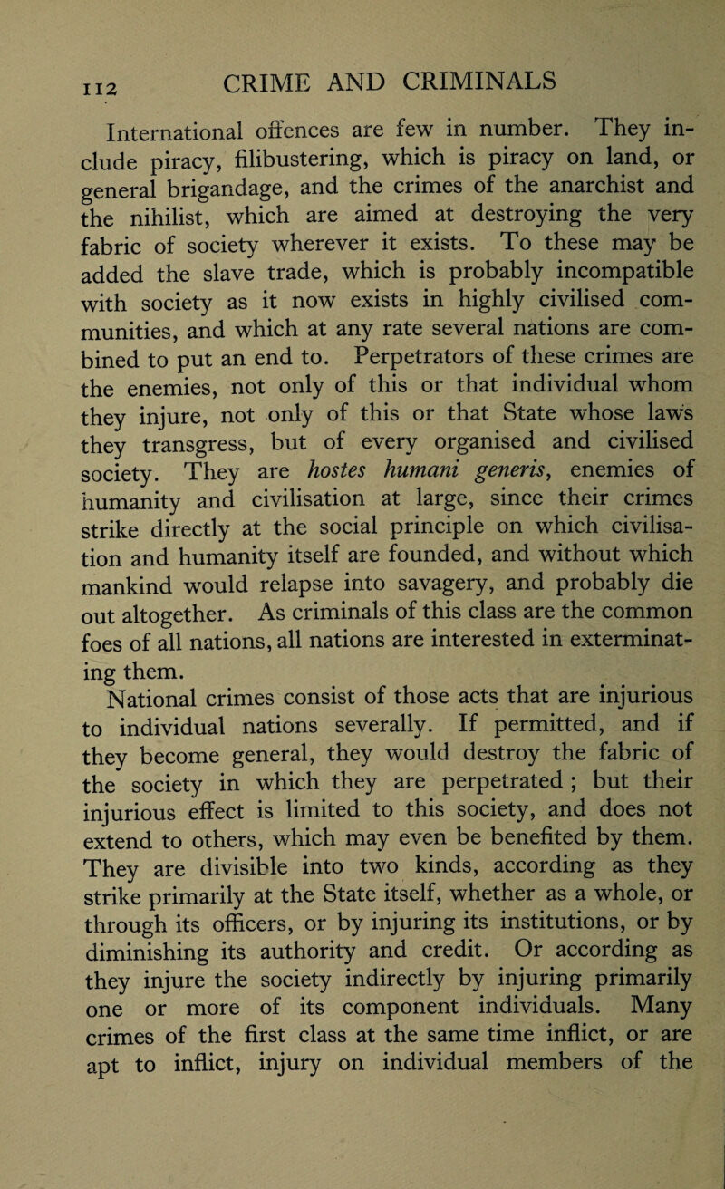 International offences are few in number. They in¬ clude piracy, filibustering, which is piracy on land, or general brigandage, and the crimes of the anarchist and the nihilist, which are aimed at destroying the very fabric of society wherever it exists. To these may be added the slave trade, which is probably incompatible with society as it now exists in highly civilised com¬ munities, and which at any rate several nations are com¬ bined to put an end to. Perpetrators of these crimes are the enemies, not only of this or that individual whom they injure, not only of this or that State whose laws they transgress, but of every organised and civilised society. They are hostes humani generis, enemies of humanity and civilisation at large, since their crimes strike directly at the social principle on which civilisa¬ tion and humanity itself are founded, and without which mankind would relapse into savagery, and probably die out altogether. As criminals of this class are the common foes of all nations, all nations are interested in exterminat¬ ing them. National crimes consist of those acts that are injurious to individual nations severally. If permitted, and if they become general, they would destroy the fabric of the society in which they are perpetrated ; but their injurious effect is limited to this society, and does not extend to others, which may even be benefited by them. They are divisible into two kinds, according as they strike primarily at the State itself, whether as a whole, or through its officers, or by injuring its institutions, or by diminishing its authority and credit. Or according as they injure the society indirectly by injuring primarily one or more of its component individuals. Many crimes of the first class at the same time inflict, or are apt to inflict, injury on individual members of the