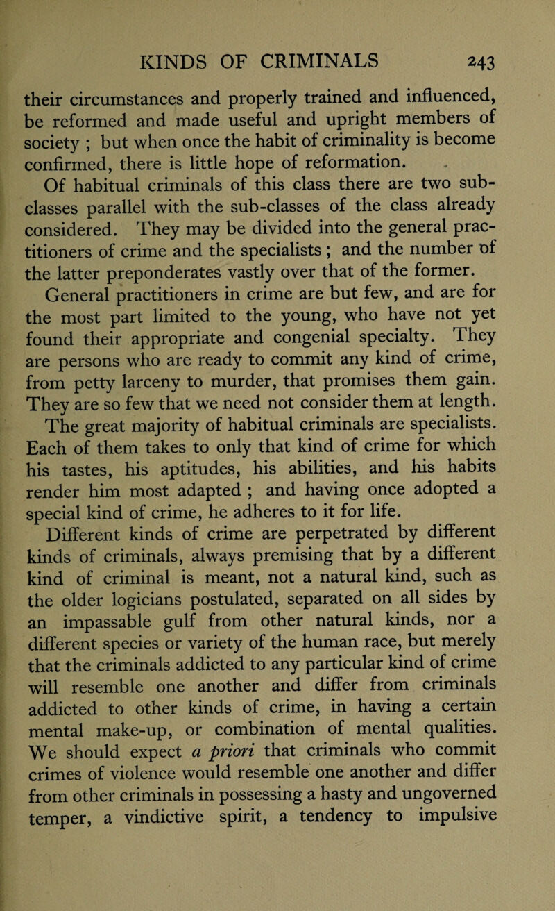 their circumstances and properly trained and influenced, be reformed and made useful and upright members of society ; but when once the habit of criminality is become confirmed, there is little hope of reformation. Of habitual criminals of this class there are two sub¬ classes parallel with the sub-classes of the class already considered. They may be divided into the general prac¬ titioners of crime and the specialists ; and the number of the latter preponderates vastly over that of the former. General practitioners in crime are but few, and are for the most part limited to the young, who have not yet found their appropriate and congenial specialty. They are persons who are ready to commit any kind of crime, from petty larceny to murder, that promises them gain. They are so few that we need not consider them at length. The great majority of habitual criminals are specialists. Each of them takes to only that kind of crime for which his tastes, his aptitudes, his abilities, and his habits render him most adapted ; and having once adopted a special kind of crime, he adheres to it for life. Different kinds of crime are perpetrated by different kinds of criminals, always premising that by a different kind of criminal is meant, not a natural kind, such as the older logicians postulated, separated on all sides by an impassable gulf from other natural kinds, nor a different species or variety of the human race, but merely that the criminals addicted to any particular kind of crime will resemble one another and differ from criminals addicted to other kinds of crime, in having a certain mental make-up, or combination of mental qualities. We should expect a priori that criminals who commit crimes of violence would resemble one another and differ from other criminals in possessing a hasty and ungoverned temper, a vindictive spirit, a tendency to impulsive