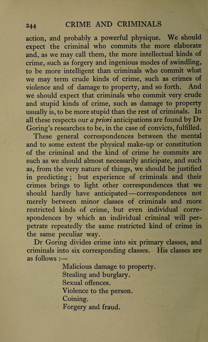 action, and probably a powerful physique. We should expect the criminal who commits the more elaborate and, as we may call them, the more intellectual kinds of crime, such as forgery and ingenious modes of swindling, to be more intelligent than criminals who commit what we may term crude kinds of crime, such as crimes of violence and of damage to property, and so forth. And we should expect that criminals who commit very crude and stupid kinds of crime, such as damage to property usually is, to be more stupid than the rest of criminals. In all these respects our a priori anticipations are found by Dr Goring’s researches to be, in the case of convicts, fulfilled. These general correspondences between the mental and to some extent the physical make-up or constitution of the criminal and the kind of crime he commits are such as we should almost necessarily anticipate, and such as, from the very nature of things, we should be justified in predicting ; but experience of criminals and their crimes brings to light other correspondences that we should hardly have anticipated—correspondences not merely between minor classes of criminals and more restricted kinds of crime, but even individual corre¬ spondences by which an individual criminal will per¬ petrate repeatedly the same restricted kind of crime in the same peculiar way. Dr Goring divides crime into six primary classes, and criminals into six corresponding classes. His classes are as follows :— Malicious damage to property. Stealing and burglary. Sexual offences. Violence to the person. Coining. Forgery and fraud.