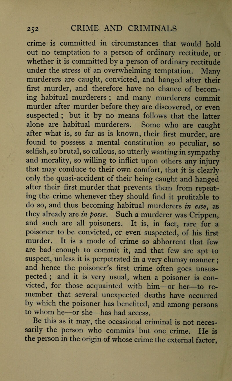 crime is committed in circumstances that would hold out no temptation to a person of ordinary rectitude, or whether it is committed by a person of ordinary rectitude under the stress of an overwhelming temptation. Many murderers are caught, convicted, and hanged after their first murder, and therefore have no chance of becom¬ ing habitual murderers ; and many murderers commit murder after murder before they are discovered, or even suspected ; but it by no means follows that the latter alone are habitual murderers. Some who are caught after what is, so far as is known, their first murder, are found to possess a mental constitution so peculiar, so selfish, so brutal, so callous, so utterly wanting in sympathy and morality, so willing to inflict upon others any injury that may conduce to their own comfort, that it is clearly only the quasi-accident of their being caught and hanged after their first murder that prevents them from repeat¬ ing the crime whenever they should find it profitable to do so, and thus becoming habitual murderers in esse, as they already are in posse. Such a murderer was Crippen, and such are all poisoners. It is, in fact, rare for a poisoner to be convicted, or even suspected, of his first murder. It is a mode of crime so abhorrent that few are bad enough to commit it, and that few are apt to suspect, unless it is perpetrated in a very clumsy manner ; and hence the poisoner’s first crime often goes unsus¬ pected ; and it is very usual, when a poisoner is con¬ victed, for those acquainted with him—or her—to re¬ member that several unexpected deaths have occurred by which the poisoner has benefited, and among persons to whom he—or she—has had access. Be this as it may, the occasional criminal is not neces¬ sarily the person who commits but one crime. He is the person in the origin of whose crime the external factor,