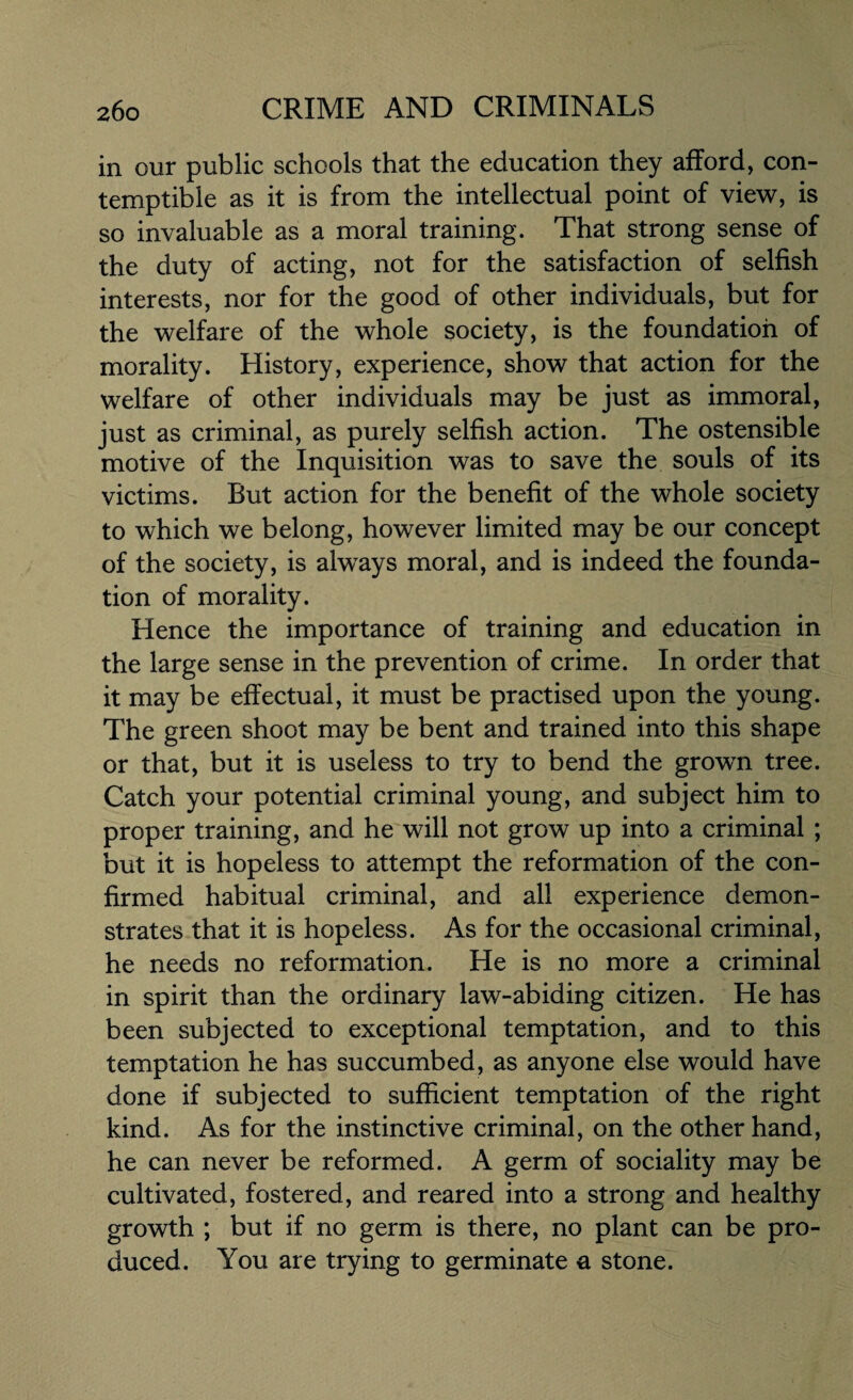 in our public schools that the education they afford, con¬ temptible as it is from the intellectual point of view, is so invaluable as a moral training. That strong sense of the duty of acting, not for the satisfaction of selfish interests, nor for the good of other individuals, but for the welfare of the whole society, is the foundation of morality. History, experience, show that action for the welfare of other individuals may be just as immoral, just as criminal, as purely selfish action. The ostensible motive of the Inquisition was to save the souls of its victims. But action for the benefit of the whole society to which we belong, however limited may be our concept of the society, is always moral, and is indeed the founda¬ tion of morality. Hence the importance of training and education in the large sense in the prevention of crime. In order that it may be effectual, it must be practised upon the young. The green shoot may be bent and trained into this shape or that, but it is useless to try to bend the growTn tree. Catch your potential criminal young, and subject him to proper training, and he will not grow up into a criminal ; but it is hopeless to attempt the reformation of the con¬ firmed habitual criminal, and all experience demon¬ strates that it is hopeless. As for the occasional criminal, he needs no reformation. He is no more a criminal in spirit than the ordinary law-abiding citizen. He has been subjected to exceptional temptation, and to this temptation he has succumbed, as anyone else would have done if subjected to sufficient temptation of the right kind. As for the instinctive criminal, on the other hand, he can never be reformed. A germ of sociality may be cultivated, fostered, and reared into a strong and healthy growth ; but if no germ is there, no plant can be pro¬ duced. You are trying to germinate a stone.