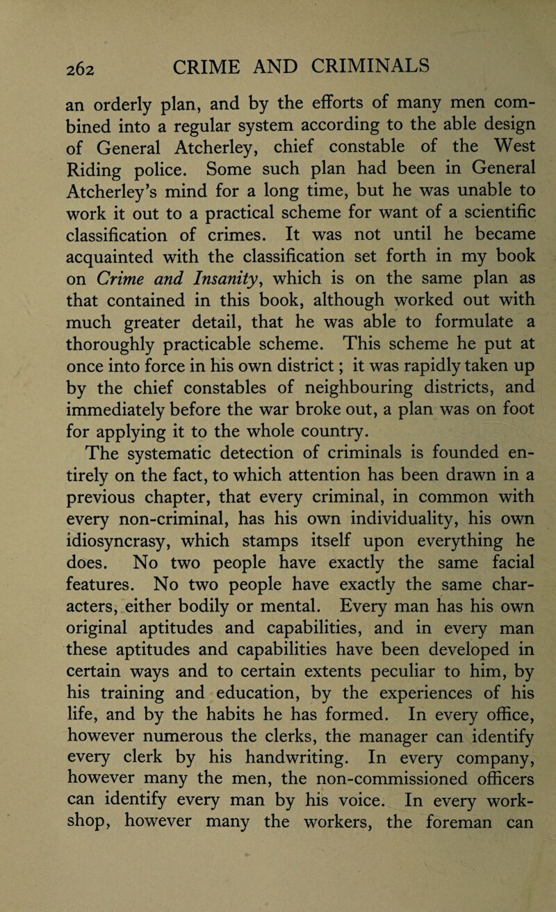 an orderly plan, and by the efforts of many men com¬ bined into a regular system according to the able design of General Atcherley, chief constable of the West Riding police. Some such plan had been in General Atcherley’s mind for a long time, but he was unable to work it out to a practical scheme for want of a scientific classification of crimes. It was not until he became acquainted with the classification set forth in my book on Crime and Insanity, which is on the same plan as that contained in this book, although worked out with much greater detail, that he was able to formulate a thoroughly practicable scheme. This scheme he put at once into force in his own district; it was rapidly taken up by the chief constables of neighbouring districts, and immediately before the war broke out, a plan was on foot for applying it to the whole country. The systematic detection of criminals is founded en¬ tirely on the fact, to which attention has been drawn in a previous chapter, that every criminal, in common with every non-criminal, has his own individuality, his own idiosyncrasy, which stamps itself upon everything he does. No two people have exactly the same facial features. No two people have exactly the same char¬ acters, either bodily or mental. Every man has his own original aptitudes and capabilities, and in every man these aptitudes and capabilities have been developed in certain ways and to certain extents peculiar to him, by his training and education, by the experiences of his life, and by the habits he has formed. In every office, however numerous the clerks, the manager can identify every clerk by his handwriting. In every company, however many the men, the non-commissioned officers can identify every man by his voice. In every work¬ shop, however many the workers, the foreman can