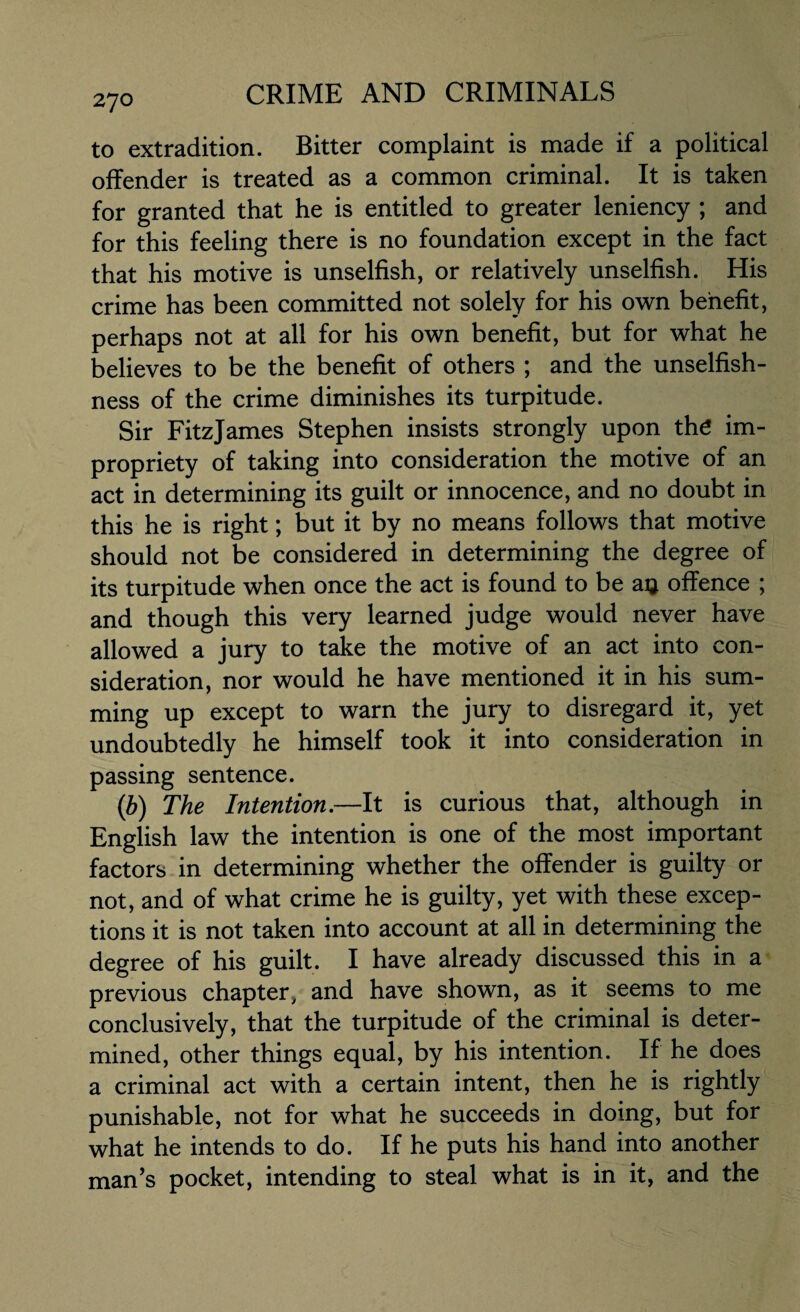 to extradition. Bitter complaint is made if a political offender is treated as a common criminal. It is taken for granted that he is entitled to greater leniency ; and for this feeling there is no foundation except in the fact that his motive is unselfish, or relatively unselfish. His crime has been committed not solely for his own benefit, perhaps not at all for his own benefit, but for what he believes to be the benefit of others ; and the unselfish¬ ness of the crime diminishes its turpitude. Sir FitzJames Stephen insists strongly upon the im¬ propriety of taking into consideration the motive of an act in determining its guilt or innocence, and no doubt in this he is right; but it by no means follows that motive should not be considered in determining the degree of its turpitude when once the act is found to be aij offence ; and though this very learned judge would never have allowed a jury to take the motive of an act into con¬ sideration, nor would he have mentioned it in his sum¬ ming up except to warn the jury to disregard it, yet undoubtedly he himself took it into consideration in passing sentence. (b) The Intention.—It is curious that, although in English law the intention is one of the most important factors in determining whether the offender is guilty or not, and of what crime he is guilty, yet with these excep¬ tions it is not taken into account at all in determining the degree of his guilt. I have already discussed this in a previous chapter, and have shown, as it seems to me conclusively, that the turpitude of the criminal is deter¬ mined, other things equal, by his intention. If he does a criminal act with a certain intent, then he is rightly punishable, not for what he succeeds in doing, but for what he intends to do. If he puts his hand into another man’s pocket, intending to steal what is in it, and the