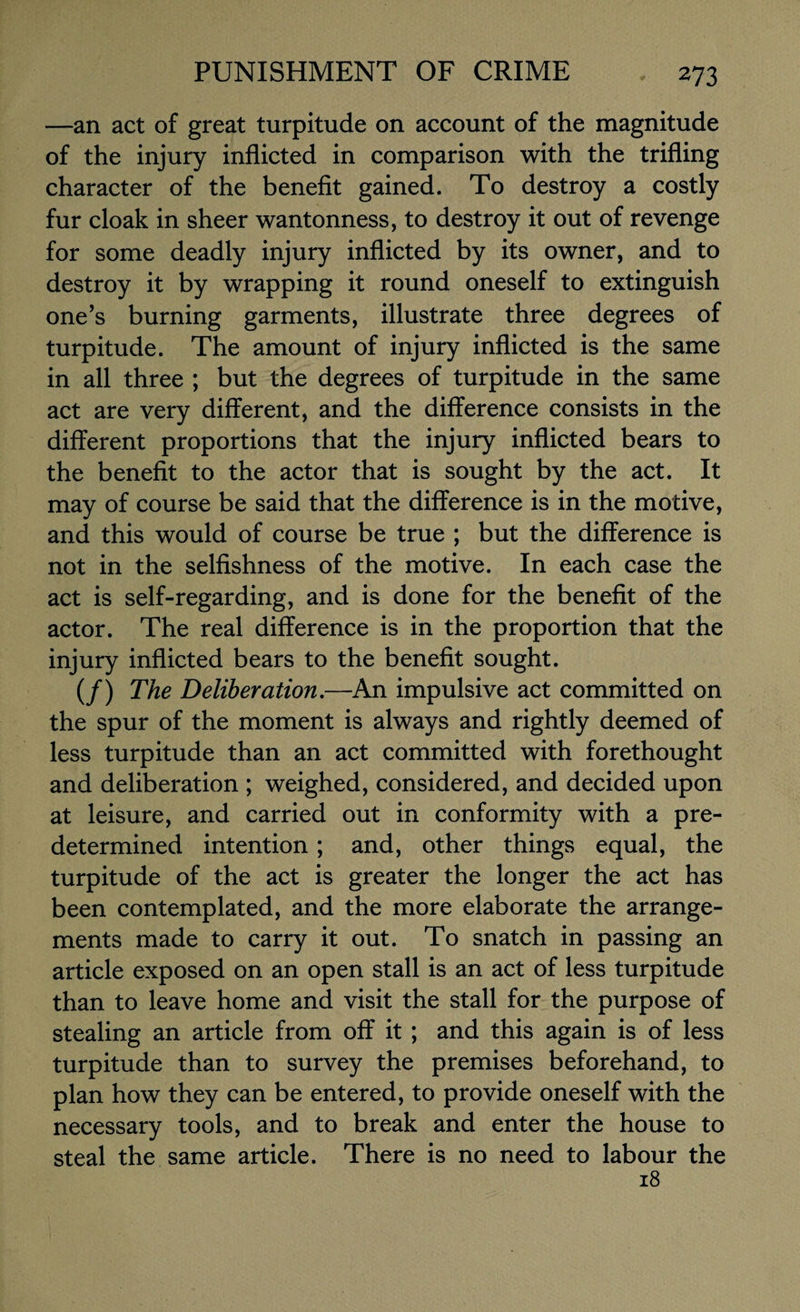 —an act of great turpitude on account of the magnitude of the injury inflicted in comparison with the trifling character of the benefit gained. To destroy a costly fur cloak in sheer wantonness, to destroy it out of revenge for some deadly injury inflicted by its owner, and to destroy it by wrapping it round oneself to extinguish one’s burning garments, illustrate three degrees of turpitude. The amount of injury inflicted is the same in all three ; but the degrees of turpitude in the same act are very different, and the difference consists in the different proportions that the injury inflicted bears to the benefit to the actor that is sought by the act. It may of course be said that the difference is in the motive, and this would of course be true ; but the difference is not in the selfishness of the motive. In each case the act is self-regarding, and is done for the benefit of the actor. The real difference is in the proportion that the injury inflicted bears to the benefit sought. (/) The Deliberation.—An impulsive act committed on the spur of the moment is always and rightly deemed of less turpitude than an act committed with forethought and deliberation ; weighed, considered, and decided upon at leisure, and carried out in conformity with a pre¬ determined intention; and, other things equal, the turpitude of the act is greater the longer the act has been contemplated, and the more elaborate the arrange¬ ments made to carry it out. To snatch in passing an article exposed on an open stall is an act of less turpitude than to leave home and visit the stall for the purpose of stealing an article from off it ; and this again is of less turpitude than to survey the premises beforehand, to plan how they can be entered, to provide oneself with the necessary tools, and to break and enter the house to steal the same article. There is no need to labour the 18