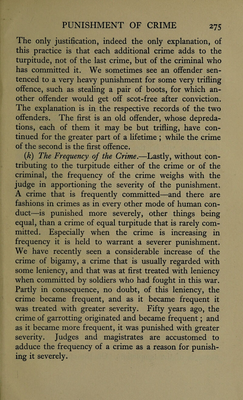 The only justification, indeed the only explanation, of this practice is that each additional crime adds to the turpitude, not of the last crime, but of the criminal who has committed it. We sometimes see an offender sen¬ tenced to a very heavy punishment for some very trifling offence, such as stealing a pair of boots, for which an¬ other offender would get off scot-free after conviction. The explanation is in the respective records of the two offenders. The first is an old offender, whose depreda¬ tions, each of them it may be but trifling, have con¬ tinued for the greater part of a lifetime ; while the crime of the second is the first offence. (k) The Frequency of the Crime.—Lastly, without con¬ tributing to the turpitude either of the crime or of the criminal, the frequency of the crime weighs with the judge in apportioning the severity of the punishment. A crime that is frequently committed—and there are fashions in crimes as in every other mode of human con¬ duct—is punished more severely, other things being equal, than a crime of equal turpitude that is rarely com¬ mitted. Especially when the crime is increasing in frequency it is held to warrant a severer punishment. We have recently seen a considerable increase of the crime of bigamy, a crime that is usually regarded with some leniency, and that was at first treated with leniency when committed by soldiers who had fought in this war. Partly in consequence, no doubt, of this leniency, the crime became frequent, and as it became frequent it was treated with greater severity. Fifty years ago, the crime of garrotting originated and became frequent; and as it became more frequent, it was punished with greater severity. Judges and magistrates are accustomed to adduce the frequency of a crime as a reason for punish¬ ing it severely.