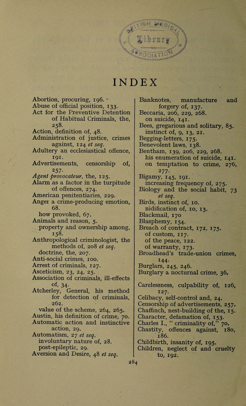 Abortion, procuring, 196. 9 Abuse of official position, 133. Act for the Preventive Detention of Habitual Criminals, the, 258. Action, definition of, 48. Administration of justice, crimes against, 124 et seq. Adultery an ecclesiastical offence, 191. Advertisements, censorship of, 257- Agent provocateur, the, 125. Alarm as a factor in the turpitude of offences, 274. American penitentiaries, 229. Anger a crime-producing emotion, 68. how provoked, 67. Animals and reason, 5. property and ownership among, 158. Anthropological criminologist, the methods of, 208 et seq. doctrine, the, 207. Anti-social crimes, 100. Arrest of criminals, 127. Asceticism, 23, 24, 25. Association of criminals, ill-effects of, 34- Atcherley, General, his method for detection of criminals, 262. value of the scheme, 264, 265. Austin, his definition of crime, 70. Automatic action and instinctive action, 29. Automatism, 27 et seq. involuntary nature of, 28. post-epileptic, 29. Aversion and Desire, 48 et seq. Banknotes, manufacture and forgery of, 137. Beccaria, 206, 229, 268. on suicide, 141. Bees, gregarious and solitary, 85. instinct of, 9, 13, 21. Begging-letters, 175. Benevolent laws, 138. Bentham, 139, 206, 229, 268. his enumeration of suicide, 141. on temptation to crime, 276, 277. Bigamy, 145, 191. increasing frequency of, 275. Biology and the social habit, 73 et seq. Birds, instinct of, 10. nidification of, 10, 13. Blackmail, 170 Blasphemy, 154. Breach of contract, 172, 175. of custom, 117. of the peace, 122. of warranty, 173. Broadhead’s trade-union crimes, 144. Burglars, 245, 246. Burglary a nocturnal crime, 36. Carelessness, culpability of, 126, 127. Celibacy, self-control and, 24. Censorship of advertisements, 257, Chaffinch, nest-building of the, 15. Character, defamation of, 153. Charles I., “ criminality of, 70. Chastity, offences against, 180, 186. Childbirth, insanity of, 195. Children, neglect of and cruelty to, 192.