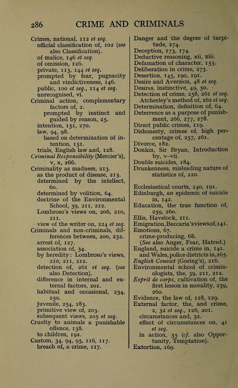 Crimes, national, 112 et seq. official classification of, 102 {see also Classification), of malice, 146 et seq. of omission, 126. private, 113, 144 et seq. prompted by fear, pugnacity and vindictiveness, 146. public, 100 et seq., 114 et seq. unrecognised, vi. Criminal action, complementary factors of, 2. prompted by instinct and guided by reason, 25. intention, 151, 270. law, 94, 98. based on determination of in¬ tention, 151. trials, English law and, 128. Criminal Responsibility (Mercier’s), v, x, 266. Criminality as madness, 213. as the product of disease, 213. determined by the intellect, 60. determined by volition, 64. doctrine of the Environmental School, 39, 211, 212. Lombroso's views on, 206, 210, 211. view of the writer on, 224 et seq. Criminals and non-criminals, dif¬ ferences between, 200, 232. arrest of, 127. association of, 34. by heredity: Lombroso’s views, 210, 211, 212. detection of, 261 et seq. {see also Detection). difference in internal and ex¬ ternal factors, 201. habitual and occasional, 234, 250. juvenile, 254, 283. primitive view of, 203. subsequent views, 205 et seq. Cruelty to animals a punishable offence, 138. to children, 192. Custom, 34, 94, 95, 116, 117. breach of, a crime, 117. Danger and the degree of turpi¬ tude, 274. Deception, 173, 174. Deductive reasoning, xii, xiii. Defamation of character, 153. Deliberation in crime, 273. Desertion, 145, 190, 191. Desire and Aversion, 48 et seq. Desires, instinctive, 49, 50. • Detection of crime, 258, 261 et seq. Atcherley’s method of, 262 et seq. Determination, definition of, 64. Deterrence as a purpose of punish¬ ment, 266, 277, 278. Direct public crimes, 119. Dishonesty, crimes of, high per¬ centage of, 257, 261. Divorce, 182. Donkin, Sir Bryan, Introduction by, v-vii. Double suicides, 184. Drunkenness, misleading nature of statistics of, 220. Ecclesiastical courts, 140, 191. Edinburgh, an epidemic of suicide in, 142. Education, the true function of, 259, 260. Ellis, Havelock, 211. Emigration, Beccaria ’ s views of, 141. Emotions, 67. crime-producing, 68. {See also Anger, Fear, Hatred.) England, suicide a crime in, 141. and Wales, police districts in,265. English Convict (Goring’s), 216. Environmental school of crimin¬ ologists, the, 39, 211, 212. Esprit de corps, cultivation of, the first lesson in morality, 259, 260. Evidence, the law of, 128, 129. External factor, the, and crime, 2, 32 et seq., 126, 201. circumstances and, 32. effect of circumstances on, 41 et seq. in action, 35 {cf. also Oppor¬ tunity, Temptation). Extortion, 169.