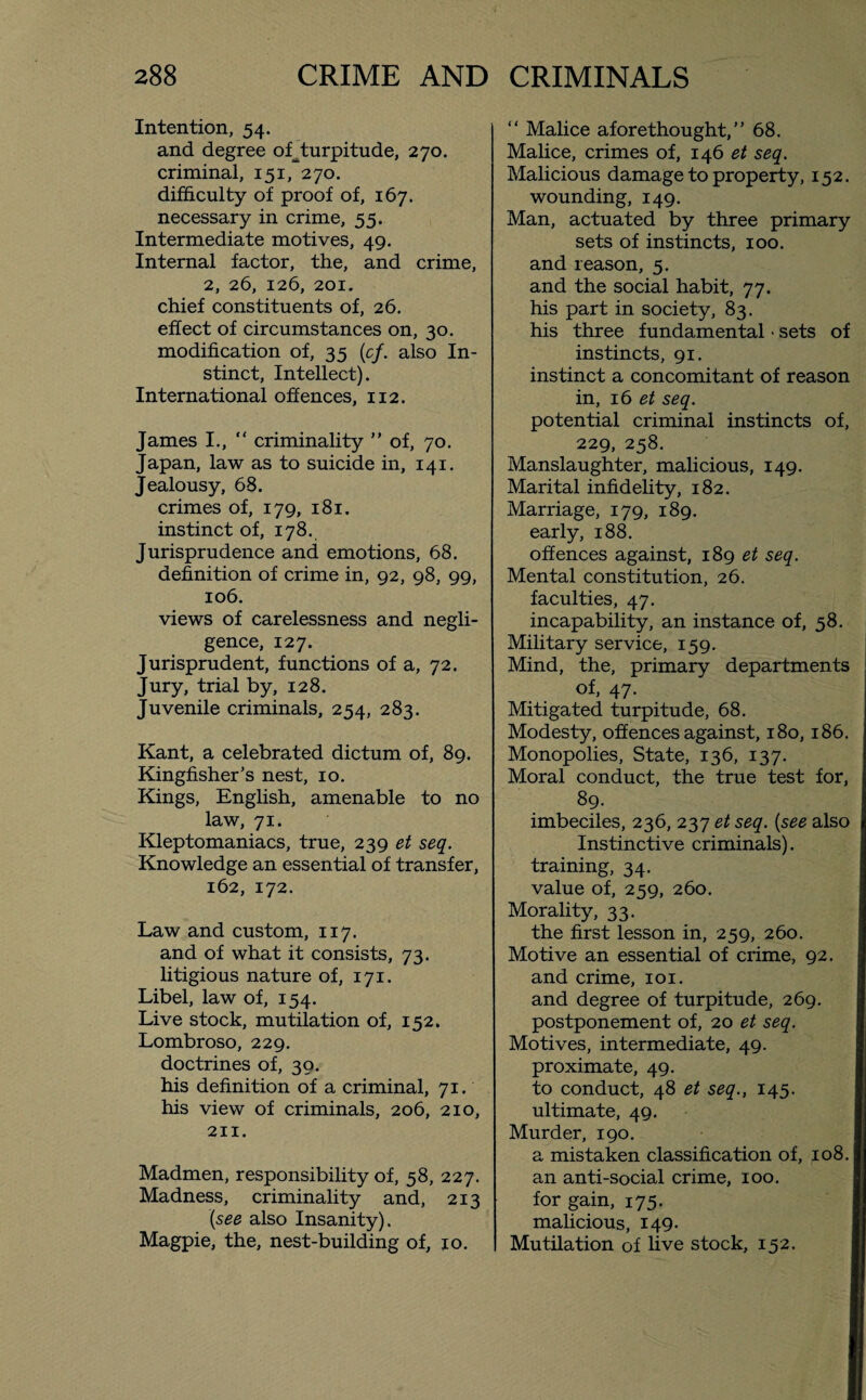 Intention, 54. and degree of^turpitude, 270. criminal, 151, 270. difficulty of proof of, 167. necessary in crime, 55. Intermediate motives, 49. Internal factor, the, and crime, 2, 26, 126, 201. chief constituents of, 26. effect of circumstances on, 30. modification of, 35 (cf. also In¬ stinct, Intellect). International offences, 112. James I., “ criminality  of, 70. Japan, law as to suicide in, 141. Jealousy, 68. crimes of, 179, 181. instinct of, 178. Jurisprudence and emotions, 68. definition of crime in, 92, 98, 99, 106. views of carelessness and negli¬ gence, 127. Jurisprudent, functions of a, 72. Jury, trial by, 128. Juvenile criminals, 254, 283. Kant, a celebrated dictum of, 89. Kingfisher's nest, 10. Kings, English, amenable to no law, 71. Kleptomaniacs, true, 239 et seq. Knowledge an essential of transfer, 162, 172. Law and custom, 117. and of what it consists, 73. litigious nature of, 171. Libel, law of, 154. Live stock, mutilation of, 152. Lombroso, 229. doctrines of, 30. his definition of a criminal, 71. his view of criminals, 206, 210, 211. Madmen, responsibility of, 58, 227. Madness, criminality and, 213 (see also Insanity). Magpie, the, nest-building of, 10. “ Malice aforethought, 68. Malice, crimes of, 146 et seq. Malicious damage to property, 152. wounding, 149. Man, actuated by three primary sets of instincts, 100. and reason, 5. and the social habit, 77. his part in society, 83. his three fundamental • sets of instincts, 91. instinct a concomitant of reason in, 16 et seq. potential criminal instincts of, 229, 258. Manslaughter, malicious, 149. Marital infidelity, 182. Marriage, 179, 189. early, 188. offences against, 189 et seq. Mental constitution, 26. faculties, 47. incapability, an instance of, 58. Military service, 159. Mind, the, primary departments of, 47- Mi tigated turpitude, 68. Modesty, offences against, 180,186. Monopolies, State, 136, 137. Moral conduct, the true test for, 89. imbeciles, 236, 237 et seq. (see also Instinctive criminals). training, 34. value of, 259, 260. Morality, 33. the first lesson in, 259, 260. Motive an essential of crime, 92. and crime, 101. and degree of turpitude, 269. postponement of, 20 et seq. Motives, intermediate, 49. proximate, 49. to conduct, 48 et seq., 145. ultimate, 49. Murder, 190. a mistaken classification of, 108. an anti-social crime, 100. for gain, 175. malicious, 149. Mutilation of live stock, 152.