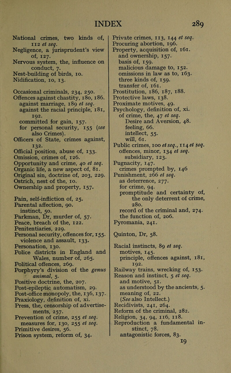 National crimes, two kinds of, 112 et seq. Negligence, a jurisprudent’s view of, 127. Nervous system, the, influence on conduct, 7. Nest-building of birds, 10. Nidification, 10, 13. Occasional criminals, 234, 250. Offences against chastity, 180, 186. against marriage, 189 et seq. against the racial principle, 181, 192. committed for gain, 157. for personal security, 155 (see also Crimes). Officers of State, crimes against, 132. Official position, abuse of, 133. Omission, crimes of, 126. Opportunity and crime, 40 et seq. Organic life, a new aspect of, 81. Original sin, doctrine of, 203, 229. Ostrich, nest of the, 10. Ownership and property, 157. Pain, self-infliction of, 25. Parental affection, 90. instinct, 50. Parkman, Dr, murder of, 57. Peace, breach of the, 122. Penitentiaries, 229. Personal security, offences for, 155. violence and assault, 133. Personation, 130. Police districts in England and Wales, number of, 265. Political offences, 269. Porphyry’s division of the genus animal, 5. Positive doctrine, the, 207. Post-epileptic automatism, 29. Post-office monopoly, the, 136,137. Praxiology, definition of, xi. Press, the, censorship of advertise¬ ments, 257. Prevention of crime, 255 et seq. measures for, 130, 255 et seq. Primitive desires, 56. Prison system, reform of, 34. Private crimes, 113, 144 et seq. Procuring abortion, 196. Property, acquisition of, 161. and ownership, 157. basis of, 159. malicious damage to, 152. omissions in law as to, 163. three kinds of, 159. transfer of, 161. Prostitution, 186, 187, 188. Protective laws, 138. Proximate motives, 49. Psychology, definition of, xi. of crime, the, 47 et seq. Desire and Aversion, 48. feeling, 66. intellect, 55. will, 61. Public crimes, 100 etseq., 114 et seq. offences, minor, 134 et seq. subsidiary, 123. Pugnacity, 147. crimes prompted by, 146 Punishment, 266 et seq. as deterrence, 277. for crime, 94. promptitude and certainty of, the only deterrent of crime, 280. record of the criminal and, 274. the function of, 206. Pyromania, 241. Quinton, Dr, 58. Racial instincts, 89 et seq. motives, 145. principle, offences against, 181, 192. Railway trains, wrecking of, 153. Reason and instinct, 5 et seq. and motive, 51. as understood by the ancients, 5. meaning of, 22. {See also Intellect.) Recidivists, 241, 264. Reform of the criminal, 282. Religion, 34, 94, 116, 118. Reproduction a fundamental in¬ stinct, 78. antagonistic forces, 83. 19