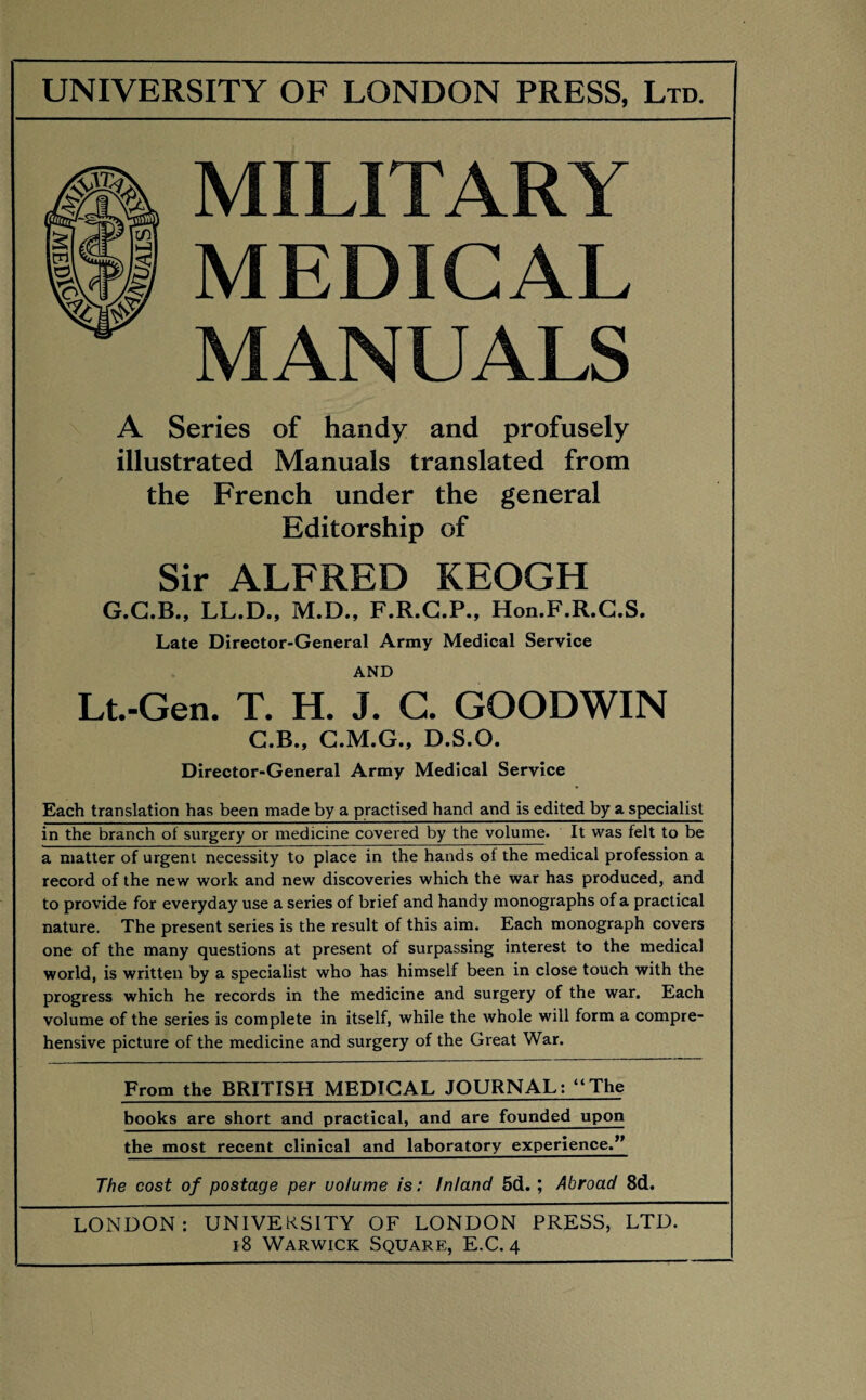 MILITARY MEDICAL MANUALS A Series of handy and profusely illustrated Manuals translated from the French under the general Editorship of Sir ALFRED KEOGH G.G.B., LL.D., M.D., F.R.G.P., Hon.F.R.C.S. Late Director-General Army Medical Service AND Lt.-Gen. T. H. J. C. GOODWIN C.B., C.M.G., D.S.O. Director-General Army Medical Service Each translation has been made by a practised hand and is edited by a specialist in the branch of surgery or medicine covered by the volume. It was felt to be a matter of urgent necessity to place in the hands of the medical profession a record of the new work and new discoveries which the war has produced, and to provide for everyday use a series of brief and handy monographs of a practical nature. The present series is the result of this aim. Each monograph covers one of the many questions at present of surpassing interest to the medical world, is written by a specialist who has himself been in close touch with the progress which he records in the medicine and surgery of the war. Each volume of the series is complete in itself, while the whole will form a compre¬ hensive picture of the medicine and surgery of the Great War. From the BRITISH MEDICAL JOURNAL: “The books are short and practical, and are founded upon the most recent clinical and laboratory experience.” The cost of postage per volume is: Inland 5d. ; Abroad 8d. LONDON: UNIVERSITY OF LONDON PRESS, LTD. 18 Warwick Square, E.C. 4