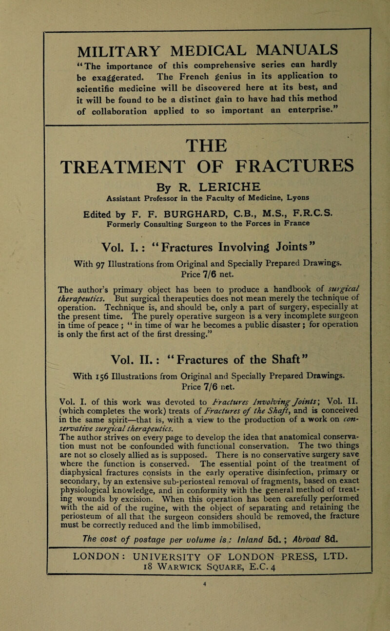 “The importance of this comprehensive series can hardly be exaggerated. The French genius in its application to scientific medicine will be discovered here at its best, and it will be found to be a distinct gain to have had this method of collaboration applied to so important an enterprise.” THE TREATMENT OF FRACTURES By R. LERICHE Assistant Professor in the Faculty of Medicine, Lyons Edited by F. F. BURGHARD, C.B., M.S., F.R.C.S. Formerly Consulting Surgeon to the Forces in France Vol. L: “Fractures Involving Joints” With 97 Illustrations from Original and Specially Prepared Drawings. Price 7/6 net. The author’s primary object has been to produce a handbook of surgical therapeutics. But surgical therapeutics does not mean merely the technique of operation. Technique is, and should be, only a part of surgery, especially at the present time. The purely operative surgeon is a very incomplete surgeon in time of peace ; “ in time of war he becomes a public disaster; for operation is only the first act of the first dressing.” Vol. II.: “Fractures of the Shaft” With 156 Illustrations from Original and Specially Prepared Drawings. Price 7/6 net. Vol. I. of this work was devoted to Fractures Involving Joints', Yol. II. (which completes the work) treats of Fractures of the Shaft, and is conceived in the same spirit—that is, with a view to the production of a work on con¬ servative surgical therapeutics. The author strives on every page to develop the idea that anatomical conserva¬ tion must not be confounded with functional conservation. The two things are not so closely allied as is supposed. There is no conservative surgery save where the function is conserved. The essential point of the treatment of diaphysical fractures consists in the early operative disinfection, primary or secondary, by an extensive sub-periosteal removal of fragments, based on exact physiological knowledge, and in conformity with the general method of treat¬ ing wounds by excision. When this operation has been carefully performed with the aid of the rugine, with the object of separating and retaining the periosteum of all that the surgeon considers should be removed, the fracture must be correctly reduced and the limb immobilised, The cost of postage per volume is : Inland 5d.; Abroad 8d. LONDON: UNIVERSITY OF LONDON PRESS, LTD. 18 Warwick Square, E.C. 4