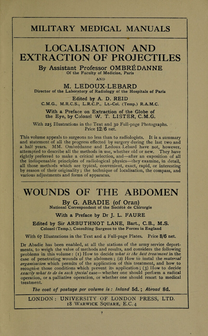 LOCALISATION AND EXTRACTION OF PROJECTILES By Assistant Professor OMBREDANNE Of the Faculty of Medicine, Paris AND M. LEDOUX-LEBARD Director of the Laboratory of Radiology of the Hospitals of Paris Edited by A. D. REID C.M.G., M.R.C.S., L.R.C.P., Lt.-Col. (Temp.) R.A.M.C. With a Preface on Extraction of the Globe of the Eye, by Colonel W. T. LISTER, C.M.G. With 225 Illustrations in the Text and 30 Full-page Photographs. Price 12/6 net. This volume appeals to surgeons no less than to radiologists. It is a summary and statement of all the progress effected by surgery during the last two and a half years. MM. Ombredanne and Ledoux-Lebard have not, however, attempted to describe all the methods in use, whether old or new. They have rightly preferred to make a critical selection, and—after an exposition of all the indispensable principles of radiological physics—they examine, in detail, all those methods which are typical, convenient, exact, rapid, or interesting by reason of their originality ; the technique of localisation, the compass, and various adjustments and forms of apparatus. WOUNDS OF THE ABDOMEN By G. ABADIE (of Oran) National Correspondent of the Soci^te de Chirurgie With a Preface by Dr J. L. FAURE Edited by Sir ARBUTHNOT LANE, Bart., C.B., M.S. Colonel (Temp.), Consulting Surgeon to the Forces in England With 67 Illustrations in the Text and 4 Full-page Plates. Price 8/6 net. Dr Abadie has been enabled, at all the stations of the army service depart¬ ments, to weigh the value of methods and results, and considers the following problems in this volume : (1) How to decide zvhat is ike best treatment in the case of penetrating wounds of the abdomen ; (2) How to instal the material organisation which permits of the application of this treatment, and how to recognise those conditions which prevent its application; (3) How to decide exactly what to do in each special case—whether one should perform a radical operation, or a palliative operation, or whether one should resort to medical treatment. The cost of postage per volume is : Inland 5d.; Abroad 8d. LONDON : UNIVERSITY OF LONDON PRESS, LTD. 18 Warwick Square, E.C.4